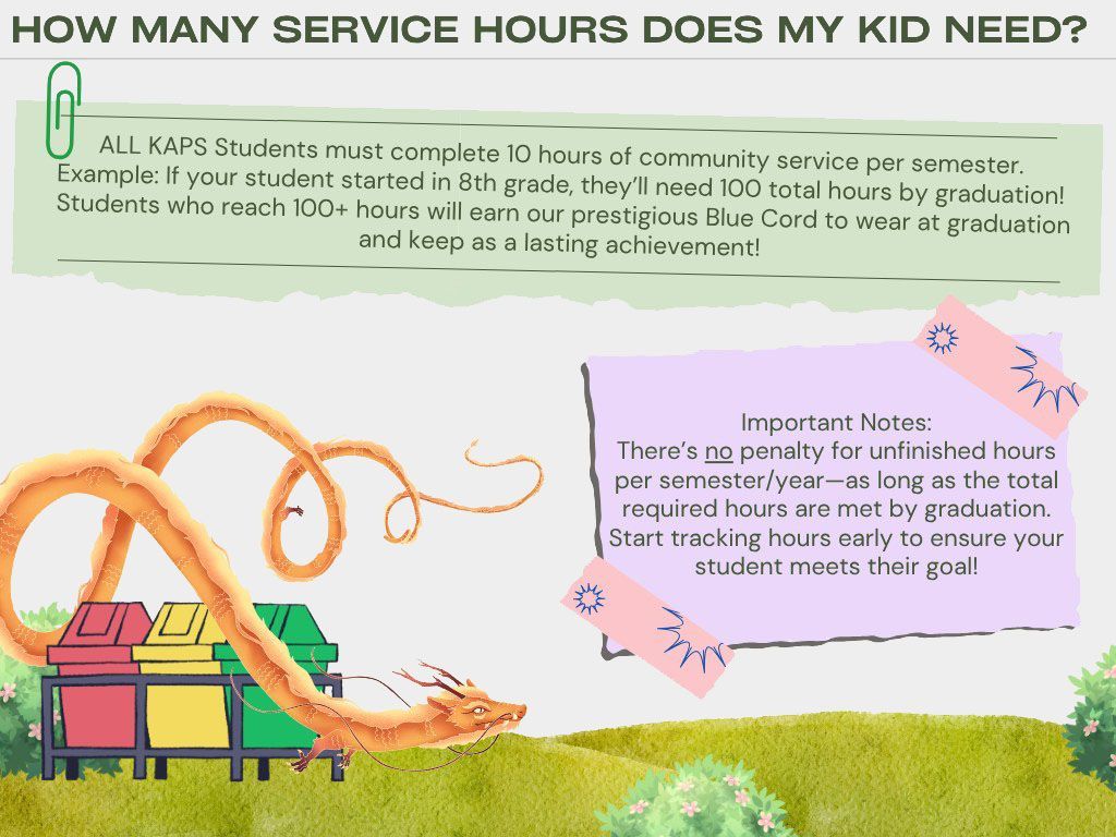 How many service hours does my kid need? ALL KAPS Students must complete 10 hours of community service per semester. Example: If your student starts in 8th grade, they'll need 100 total hours by graduation! Students who reach 100+ hours will earn our prestigious Blue Cord to wear at graduation and keep as a lasting achievement! There's no penalty for unfinished hours per semester/year - as long as the total required hours are met by graduation. Start tracking hours early to ensure your student meets their goal! How many service hours does my kid need? ALL KAPS Students must complete 10 hours of community service per semester. Example: If your student starts in 8th grade, they'll need 100 total hours by graduation! Students who reach 100+ hours will earn our prestigious Blue Cord to wear at graduation and keep as a lasting achievement! There's no penalty for unfinished hours per semester/year - as long as the total required hours are met by graduation. Start tracking hours early to ensure your student meets their goal!