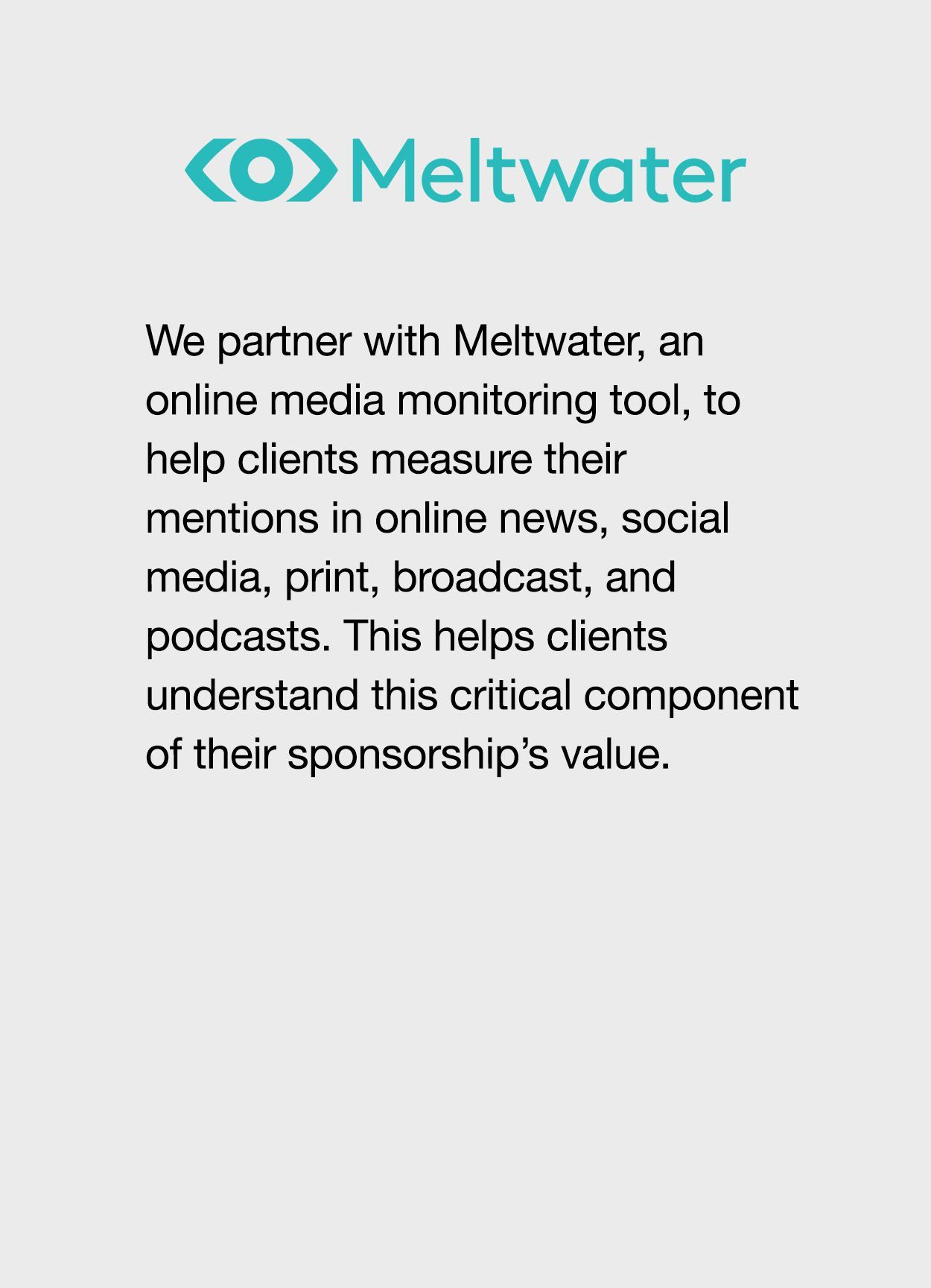 We partner with Meltwater, an online media monitoring tool, to help clients measure their mentions in online news, social media, print, broadcast, and podcasts. This helps clients understand this critical component of their sponsorship’s value.