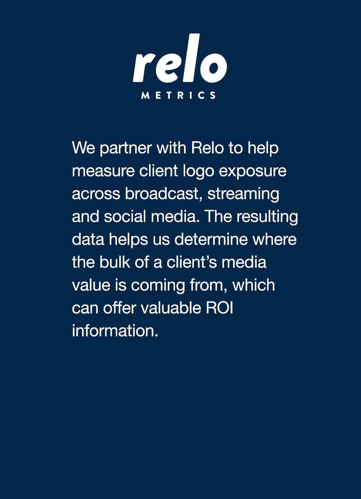 We partner with Relo to help measure client logo exposure across broadcast, streaming and social media. The resulting data helps us determine where the bulk of a client’s media value is coming from, which can offer valuable ROI information.