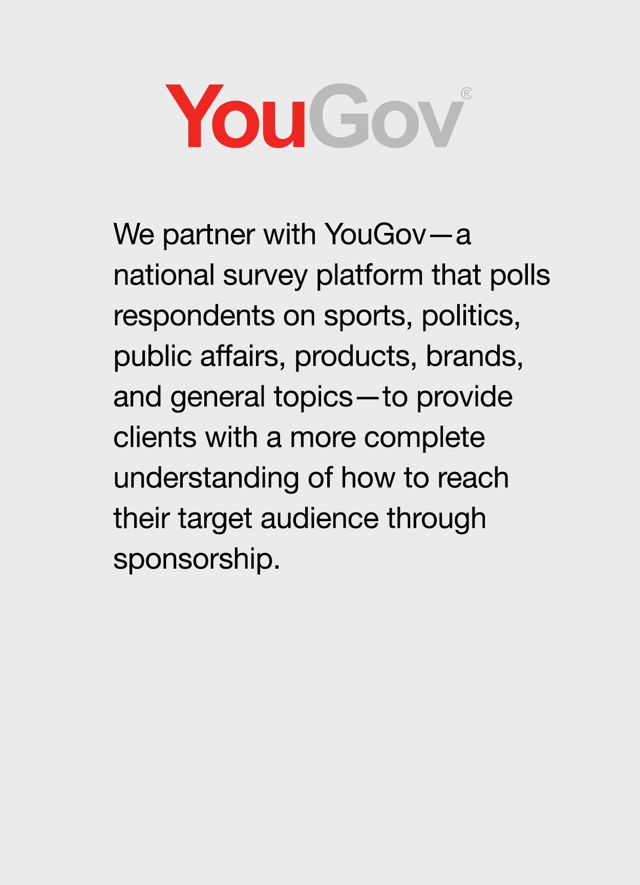 We partner with YouGov—a   national survey platform that polls respondents on sports, politics, public affairs, products, brands,   and general topics—to provide clients with a more complete understanding of how to reach their target audience through sponsorship.