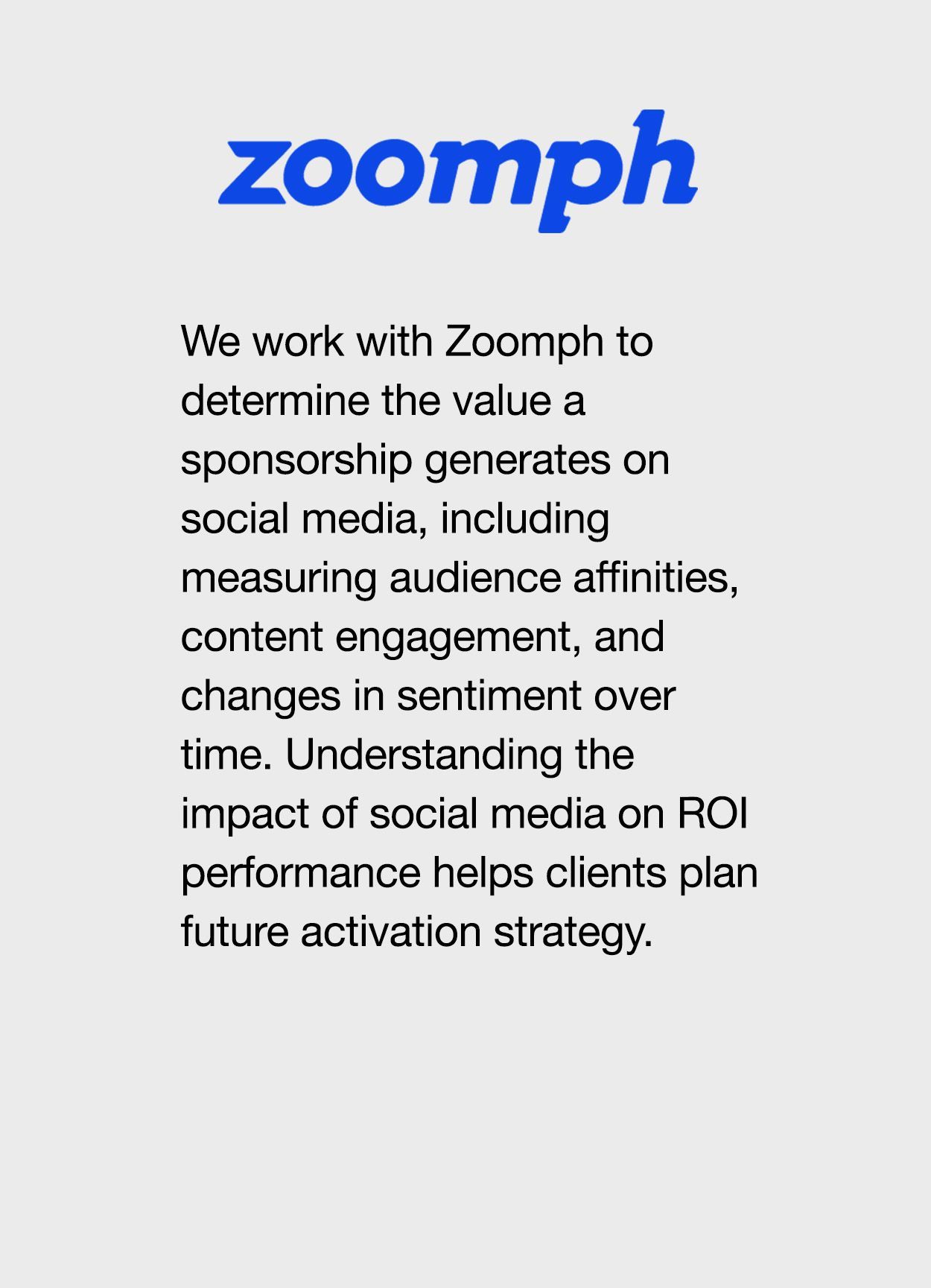 We work with Zoomph to determine the value a sponsorship generates on social media, including measuring audience affinities, content engagement, and changes in sentiment over time. Understanding the impact of social media on ROI performance helps clients plan future activation strategy.