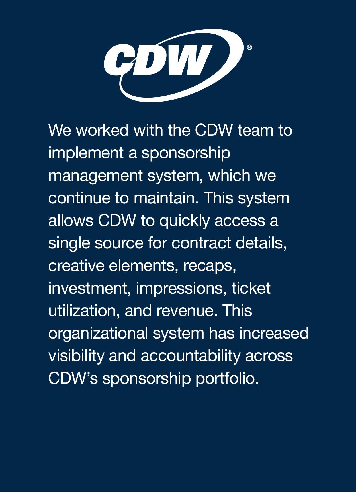 We worked with the CDW team to implement a sponsorship management system, which we continue to maintain. This system allows CDW to quickly access a single source for contract details, creative elements, recaps, investment, impressions, ticket utilization, and revenue. This organizational system has increased visibility and accountability across CDW’s sponsorship portfolio. 