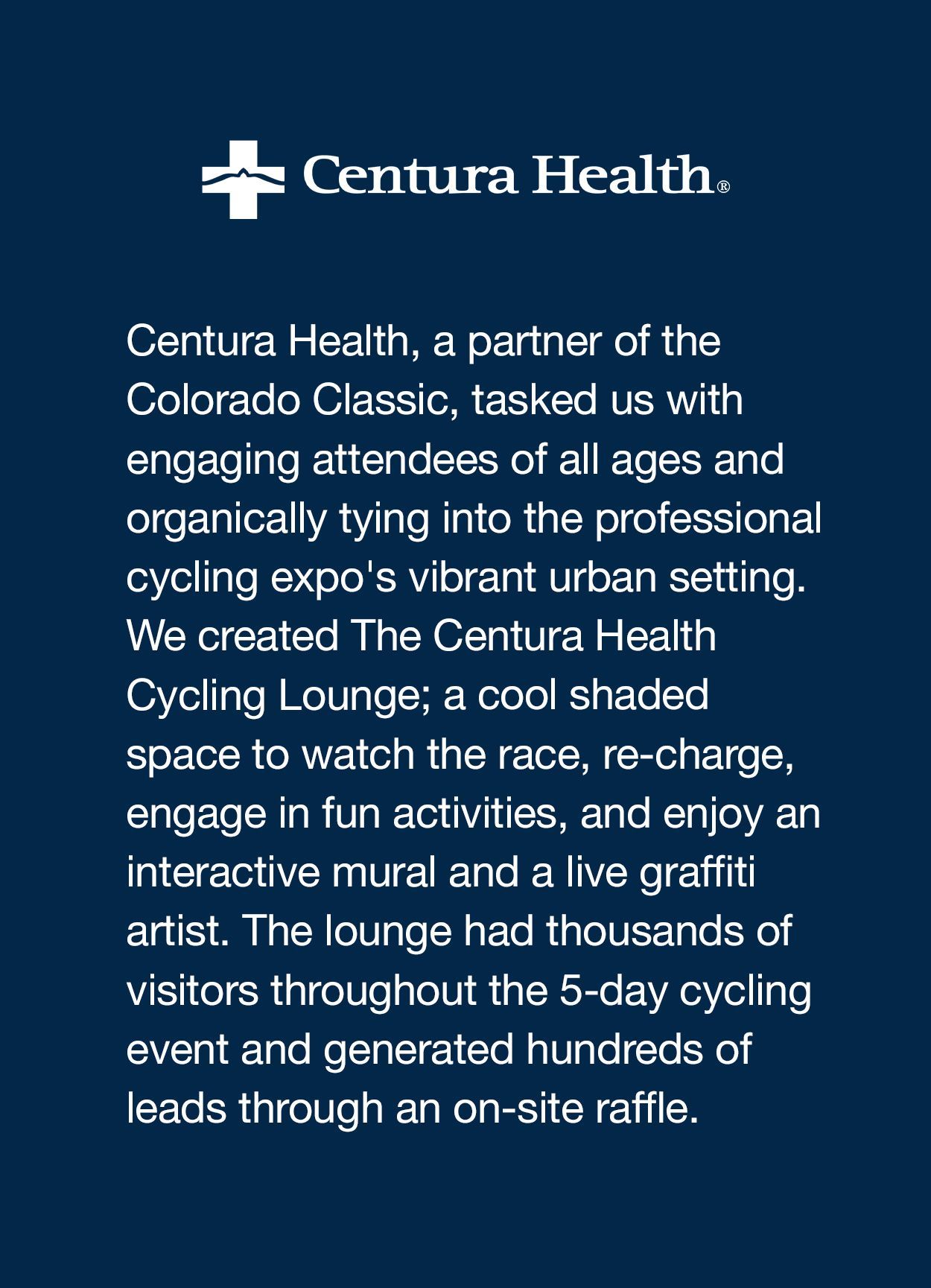 Centura Health, a partner of the Colorado Classic, tasked us with engaging attendees of all ages and organically tying into the professional cycling expo’s vibrant urban setting. We created The Centura Health Cycling Lounge; a cool shaded space to watch the race, re-charge, engage in fun activities, and enjoy an interactive mural and a live graffiti artist. The lounge had thousands of visitors throughout the 5-day cycling event and generated hundreds of leads through an on-site raffle. 