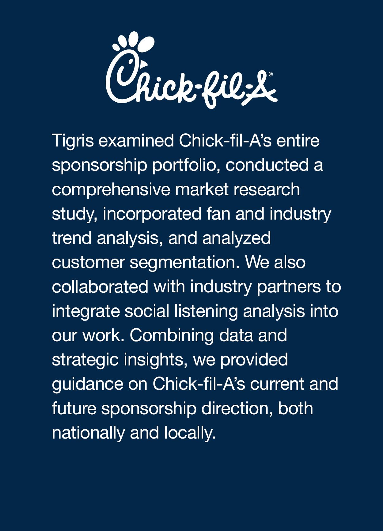 Tigris examined Chick-fil-A’s entire sponsorship portfolio, conducted a comprehensive market research study, incorporated fan and industry trend analysis, and analyzed customer segmentation. We also collaborated with industry partners to integrate social listening analysis into our work. Combining data and strategic insights, we provided guidance on Chick-fil-A’s current and future sponsorship direction, both nationally and locally. 