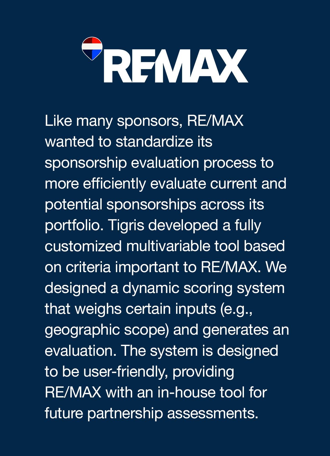Like many sponsors, RE/MAX wanted to standardize its sponsorship evaluation process to more efficiently evaluate current and potential sponsorships across its portfolio. Tigris developed a fully customized multivariable tool based on criteria important to RE/MAX. We designed a dynamic scoring system that weighs certain inputs (e.g., geographic scope) and generates an evaluation. The system is designed to be user-friendly, providing RE/MAX with an in-house tool for future partnership assessments.