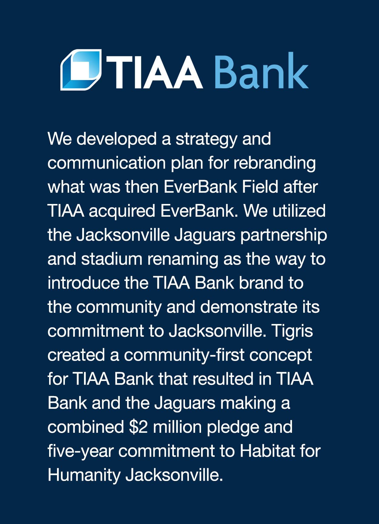 We developed a strategy and communication plan for rebranding what was then EverBank Field after TIAA acquired EverBank. We utilized the Jacksonville Jaguars partnership and stadium renaming as the way to introduce the TIAA Bank brand to the community and demonstrate its commitment to Jacksonville. Tigris created a community-first concept for TIAA Bank that resulted in TIAA Bank and the Jaguars making a combined $2 million pledge and five-year commitment to Habitat for Humanity Jacksonville.