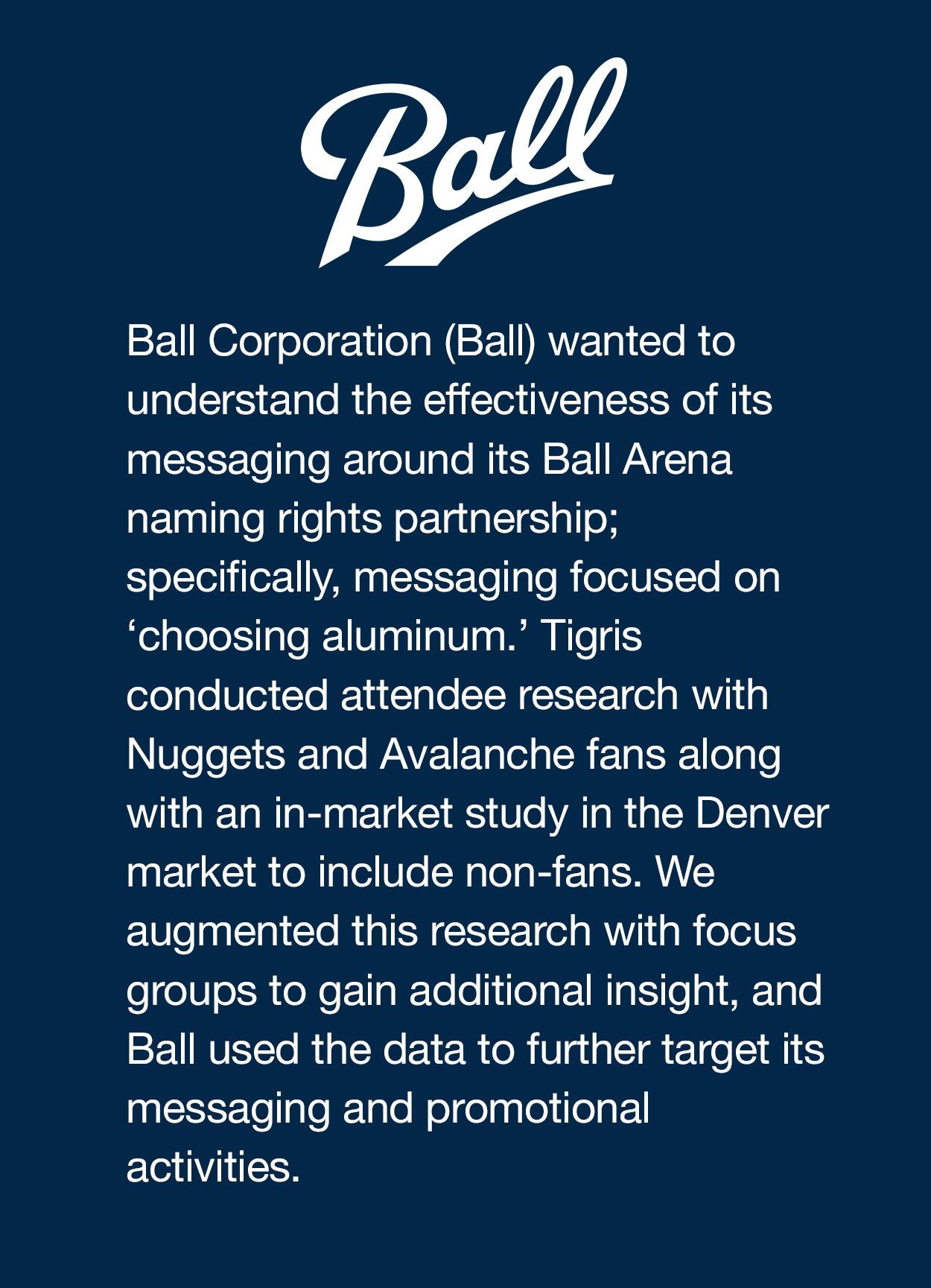 Ball Corporation (Ball) wanted to understand the effectiveness of its messaging around its Ball Arena naming rights partnership; specifically, messaging focused on ‘choosing aluminum.’ Tigris conducted attendee research with Nuggets and Avalanche fans, along with an in-market study in the Denver market to include non-fans. We augmented this research with focus groups to gain additional insight, and Ball used the data to further target its messaging and promotional activities.