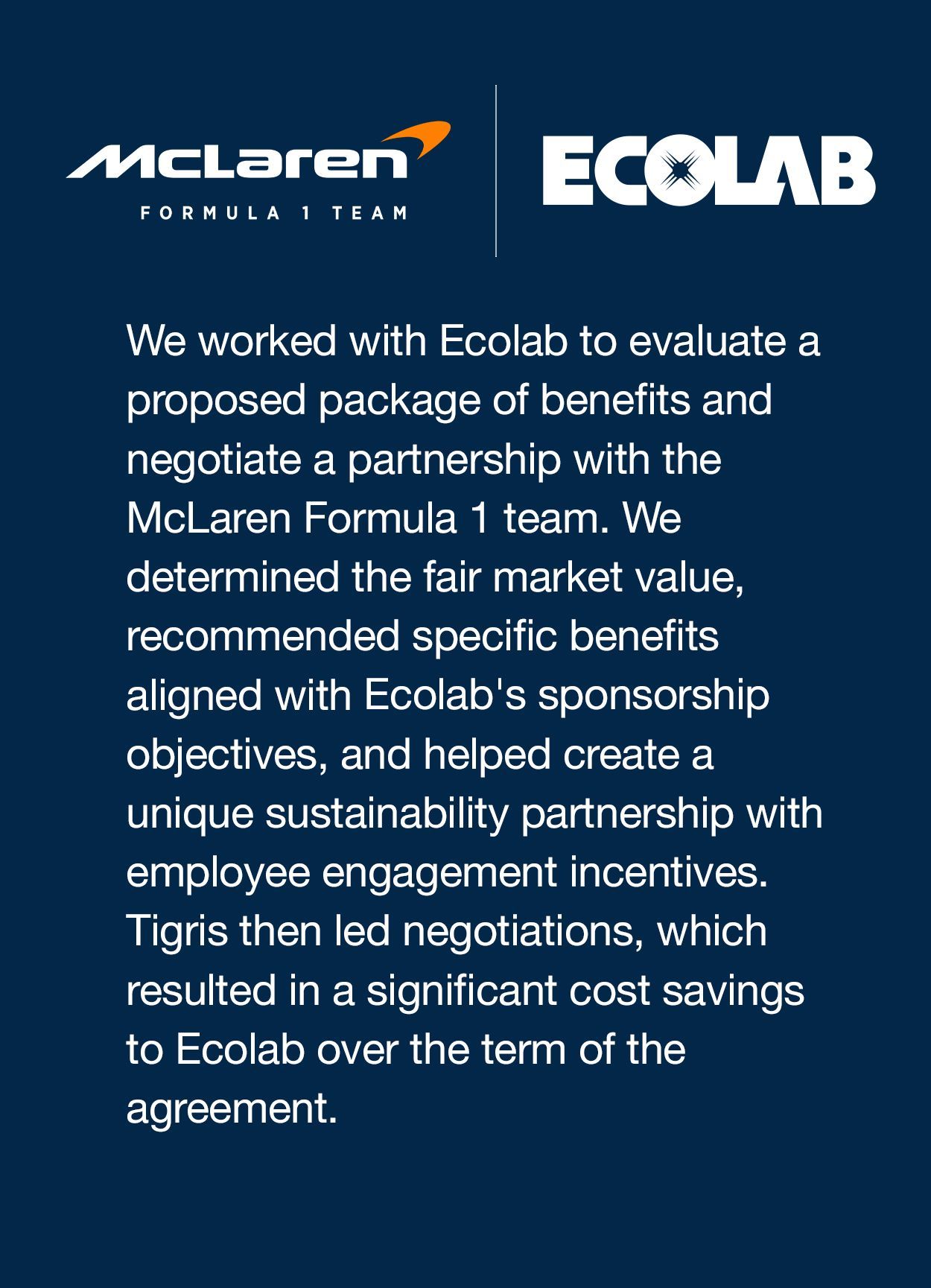 We worked with Ecolab to evaluate a proposed package of benefits and negotiate a partnership with the McLaren Formula 1 team. We determined the fair market value, recommended specific benefits aligned with Ecolab’s sponsorship objectives, and helped create a unique sustainability partnership with employee engagement incentives. Tigris then led negotiations, which resulted in a significant cost savings to Ecolab over the term of the agreement. 