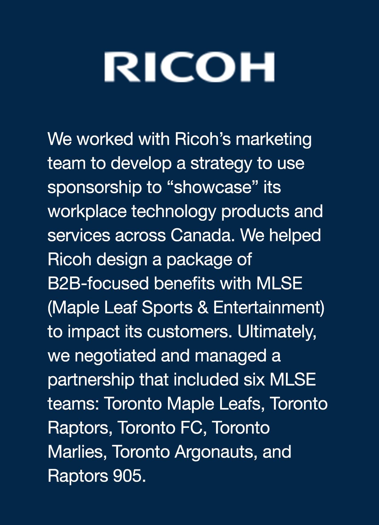 We worked with Ricoh’s marketing team to develop a strategy to use sponsorship to “showcase” its workplace technology products and services across Canada. We helped Ricoh design a package of B2B-focused benefits with MLSE (Maple Leaf Sports & Entertainment) to impact its customers. Ultimately, we negotiated and managed a partnership that included six MLSE teams: Toronto Maple Leafs, Toronto Raptors, Toronto FC, Toronto Marlies, Toronto Argonauts, and Raptors 905.