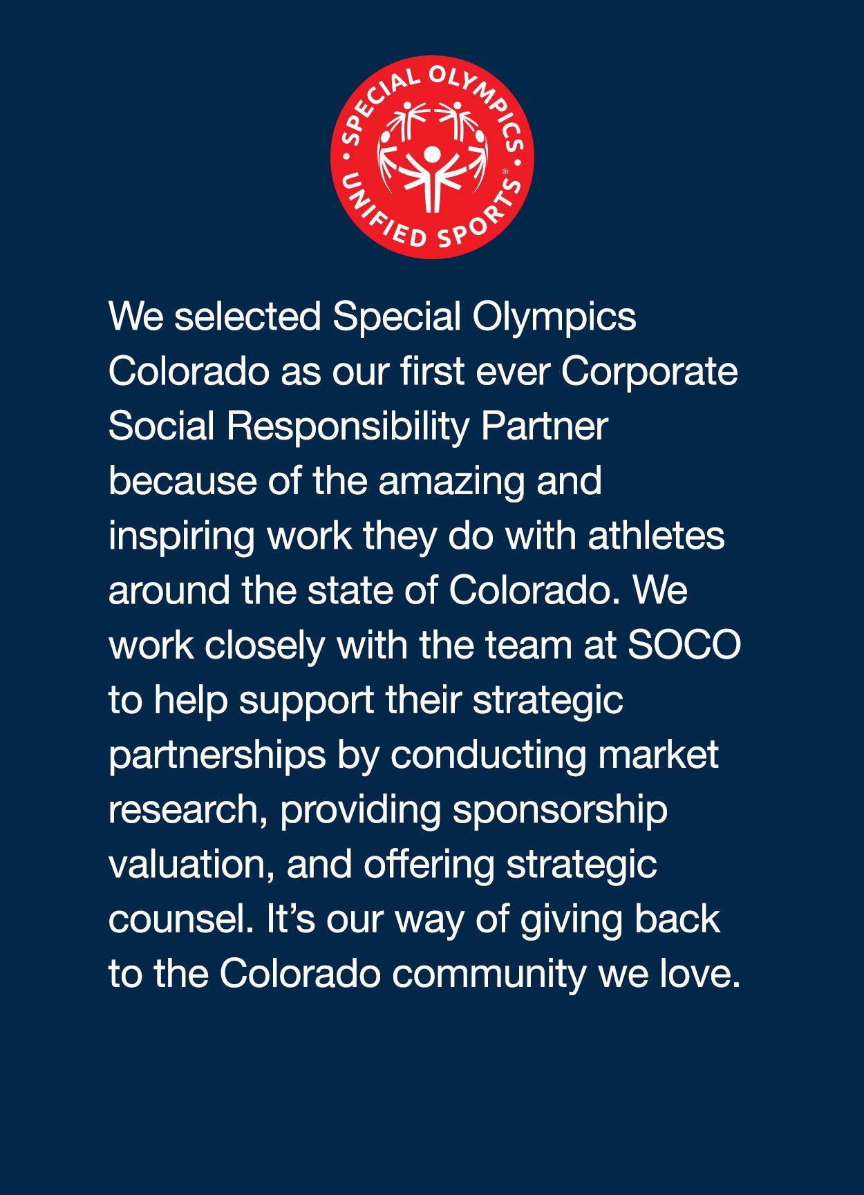 We selected Special Olympics Colorado as our first ever Corporate Social Responsibility Partner because of the amazing and inspiring work they do with athletes around the state of Colorado. We work closely with the team at SOCO to help support their strategic partnerships by conducting market research, providing sponsorship valuation, and offering strategic counsel. It’s our way of giving back to the Colorado community we love.