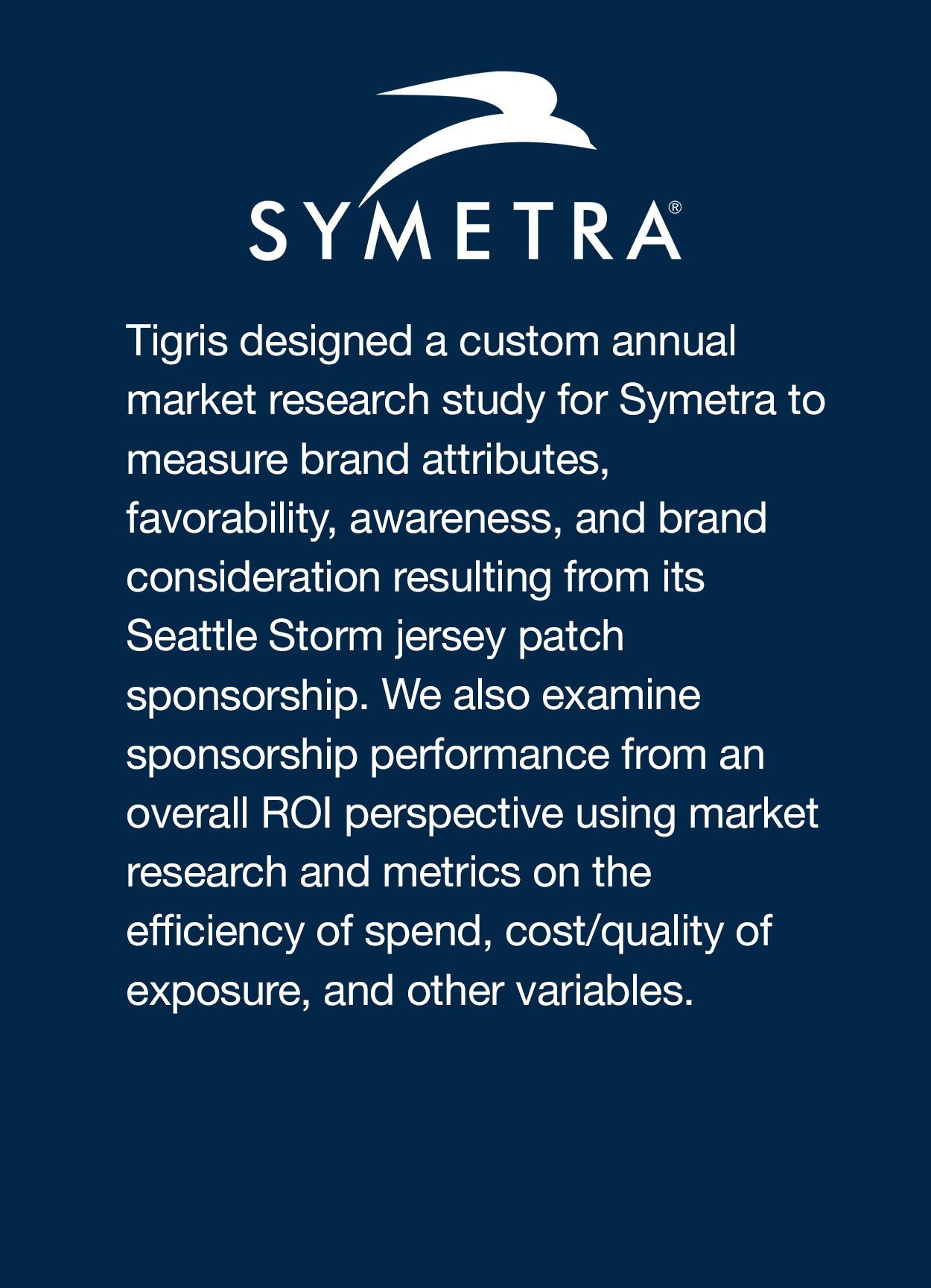 Tigris designed a custom annual market research study for Symetra to measure brand attributes, favorability, awareness, and brand consideration resulting from its Seattle Storm jersey patch sponsorship. We also examine sponsorship performance from an overall ROI perspective using market research and metrics on the efficiency of spend, cost/quality of exposure, and other variables.