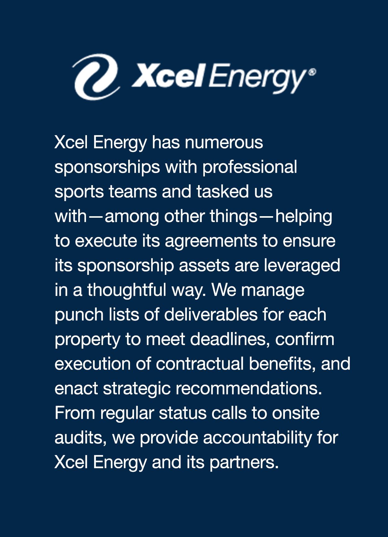 Xcel Energy has numerous sponsorships with professional sports teams and tasked us with—among other things—helping to execute its agreements to ensure its sponsorship assets are leveraged in a thoughtful way. We manage punch lists of deliverables for each property to meet deadlines, confirm execution of contractual benefits, and enact strategic recommendations. From regular status calls to onsite audits, we provide accountability for Xcel Energy and its partners.