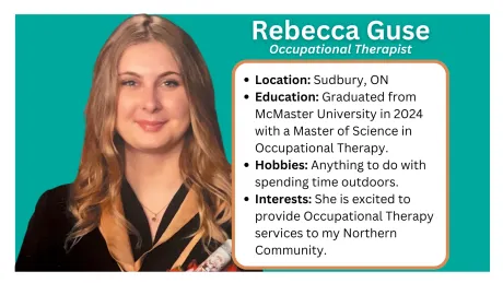 Located in Sault Ste. Marie and Greater Sudbury. Occupational Therapy
The word ‘occupation’ in Occupational Therapy is not defined as a job or career – rather it is any activity that an individual needs to do, wants to do, or is expected to do. Occupational Therapists focus on meaningful activities when treating clients and work together with clients to develop client-centered and meaningful goals that relate to their everyday tasks and activities.
What we do...
Assess and treat clients who have sustained an injury, are experiencing mental health difficulties or are experiencing difficulties with daily life tasks
Create meaningful treatment goals in collaboration with the client
Supervise OTAs providing treatment to clients and provide appropriate training
Provide assessment and treatment in a multitude of domains including cognition, physical abilities, mental health, social skills etc.
How we help adults
Assist individuals with regaining skills after an illness or injury so you can go back to your usual activities at work, home, or school
Provide suggestions on adapting tasks or the environment to better match your skills
Suggest new techniques, assistive devices or modifications to promote independence in self-care skills like dressing or bathing, meal preparation, homemaking, coping with a busy family schedule
Provide both worker and employer with the support needed to adapt at work
Address accessibility and mobility, help people drive again, promote development of social skills and support people to engage and participate in community life
How we help children
OTs can help youth and their families develop the skills they need to thrive in school, and home such as:
social and behavioural skills
learning to organize better
paying attention in class
coping with stress or pressure
transitioning from one school/grade to another or from school to work
learning how to better understand feelings and how to manage them
learning how to manage sensory needs
An OT program can also address physical issues, such as:
printing and cursive handwriting skills
building arm and hand strength
learning to dress with modified clothing
gym activities to develop coordination and promote program participation.