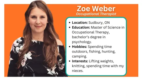 Located in Sault Ste. Marie and Greater Sudbury. Occupational Therapy
The word ‘occupation’ in Occupational Therapy is not defined as a job or career – rather it is any activity that an individual needs to do, wants to do, or is expected to do. Occupational Therapists focus on meaningful activities when treating clients and work together with clients to develop client-centered and meaningful goals that relate to their everyday tasks and activities.
What we do...
Assess and treat clients who have sustained an injury, are experiencing mental health difficulties or are experiencing difficulties with daily life tasks
Create meaningful treatment goals in collaboration with the client
Supervise OTAs providing treatment to clients and provide appropriate training
Provide assessment and treatment in a multitude of domains including cognition, physical abilities, mental health, social skills etc.
How we help adults
Assist individuals with regaining skills after an illness or injury so you can go back to your usual activities at work, home, or school
Provide suggestions on adapting tasks or the environment to better match your skills
Suggest new techniques, assistive devices or modifications to promote independence in self-care skills like dressing or bathing, meal preparation, homemaking, coping with a busy family schedule
Provide both worker and employer with the support needed to adapt at work
Address accessibility and mobility, help people drive again, promote development of social skills and support people to engage and participate in community life
How we help children
OTs can help youth and their families develop the skills they need to thrive in school, and home such as:
social and behavioural skills
learning to organize better
paying attention in class
coping with stress or pressure
transitioning from one school/grade to another or from school to work
learning how to better understand feelings and how to manage them
learning how to manage sensory needs
An OT program can also address physical issues, such as:
printing and cursive handwriting skills
building arm and hand strength
learning to dress with modified clothing
gym activities to develop coordination and promote program participation.
