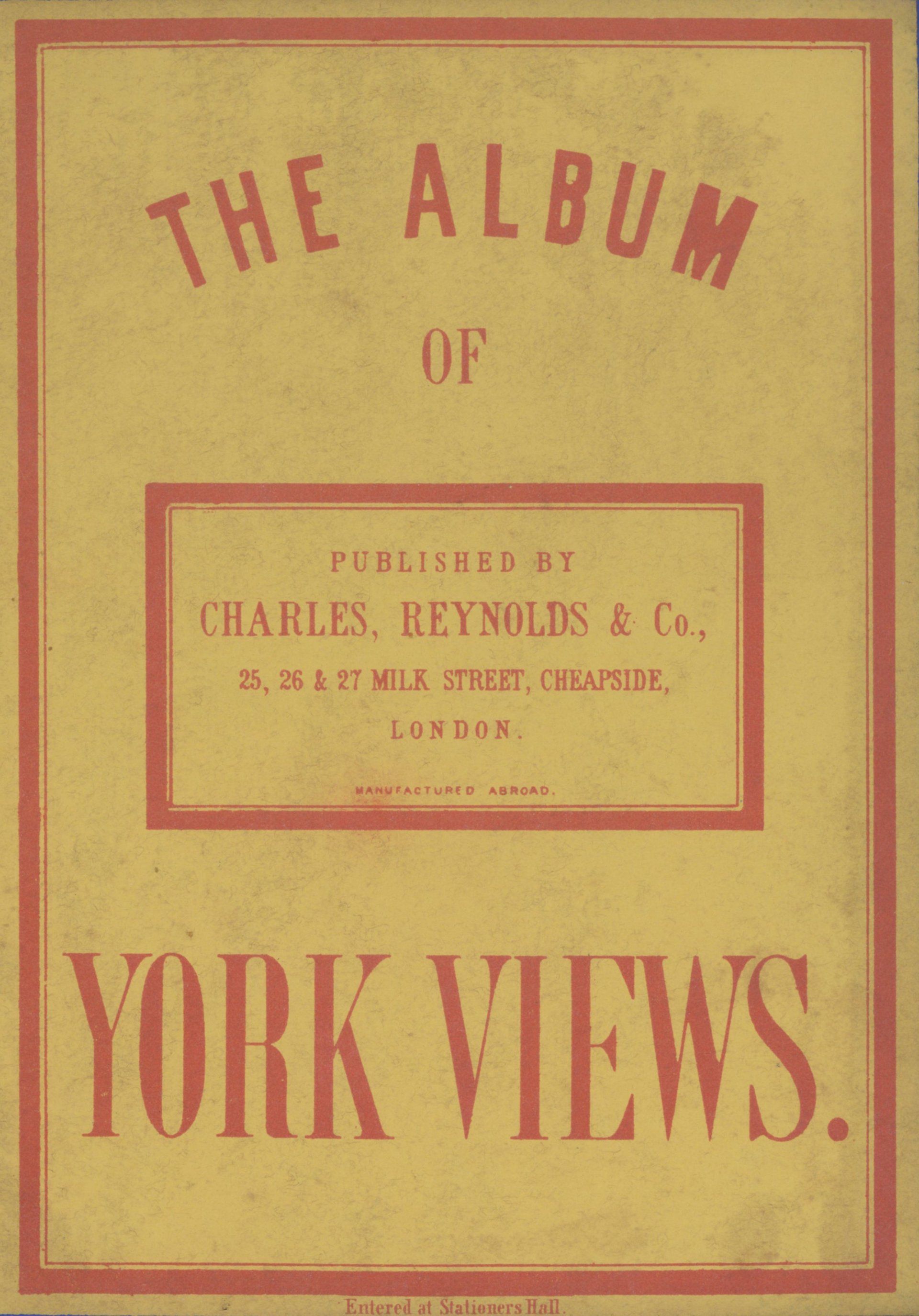 THE ALBUM OF YORK VIEWS. PULISHED BY CHARLES, REYNOLDS & Co., 25, 26 & 27 MILK STREET, CHEAPSIDE,  LONDON. MANUFACTURED ABROAD.