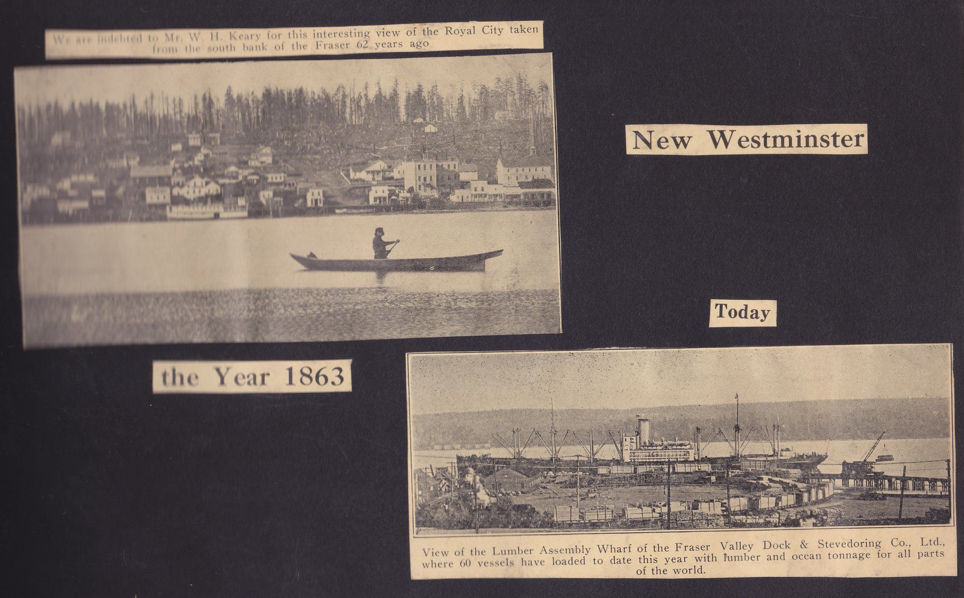 New Westminster the Year 1863 We are indebted to Mr. W. H. Keary for this interesting view of the Royal City taken from the south bank of the Fraser 62 years ago. View of the Lumber Assembly Wharf of the Fraser Valley Dock  & Stevedoring Co., Ltd., where 60 vessels have loaded to date this year with lumber and ocean tonnage for all parts of the world.