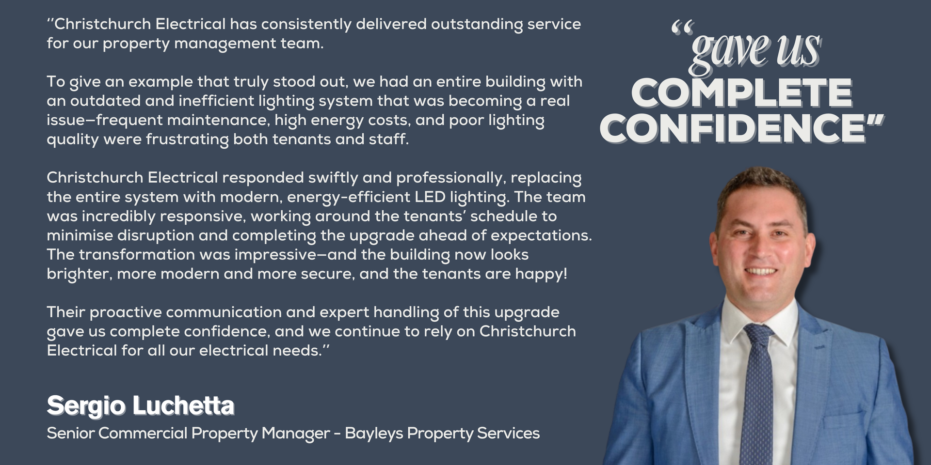 ‘’Christchurch Electrical has consistently delivered outstanding service for our property management team. 
To give an example that truly stood out, we had an entire building with an outdated and inefficient lighting system that was becoming a real issue—frequent maintenance, high energy costs, and poor lighting quality were frustrating both tenants and staff. 
Christchurch Electrical responded swiftly and professionally, replacing the entire system with modern, energy-efficient LED lighting. The team was incredibly responsive, working around the tenants’ schedule to minimize disruption and completing the upgrade ahead of expectations. The transformation was impressive—and the building now look brighter and more modern and more secure, and the tenants are happy! 
Their proactive communication and expert handling of this upgrade gave us complete confidence, and we continue to rely on Christchurch Electrical for all our electrical needs.’’
Sergio Luchetta - Senior Commercial Property Manager - Bayleys Property Services
Picture of Sergio Luchetta