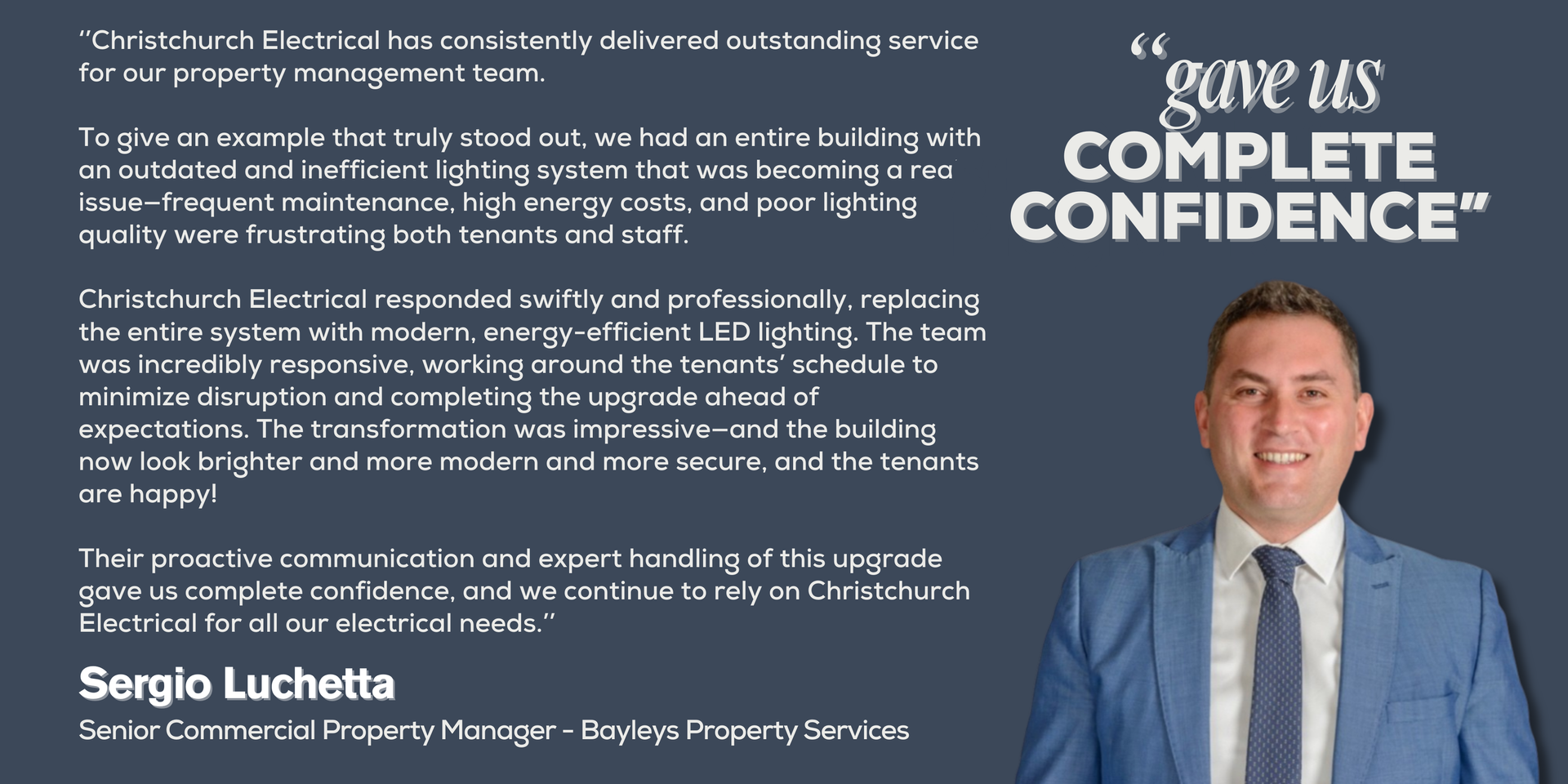 ‘’Christchurch Electrical has consistently delivered outstanding service for our property management team. 
To give an example that truly stood out, we had an entire building with an outdated and inefficient lighting system that was becoming a real issue—frequent maintenance, high energy costs, and poor lighting quality were frustrating both tenants and staff. 
Christchurch Electrical responded swiftly and professionally, replacing the entire system with modern, energy-efficient LED lighting. The team was incredibly responsive, working around the tenants’ schedule to minimize disruption and completing the upgrade ahead of expectations. The transformation was impressive—and the building now look brighter and more modern and more secure, and the tenants are happy! 
Their proactive communication and expert handling of this upgrade gave us complete confidence, and we continue to rely on Christchurch Electrical for all our electrical needs.’’
Sergio Luchetta - Senior Commercial Property Manager - Bayleys Property Services
Picture of Sergio Luchetta
