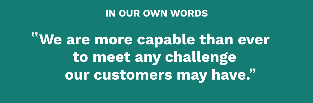 We are more capable than ever to meet any challenge our customers may have