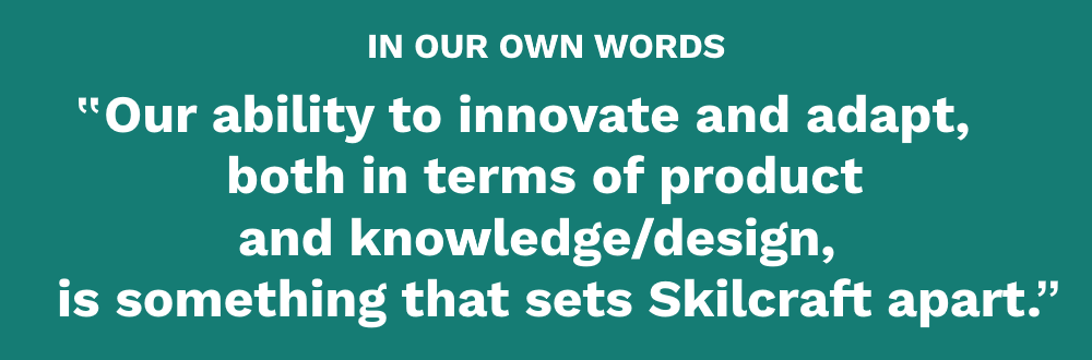 Our ability to innovate and adapt, both in terms of product and knowledge/design is something that sets Skilcraft apart