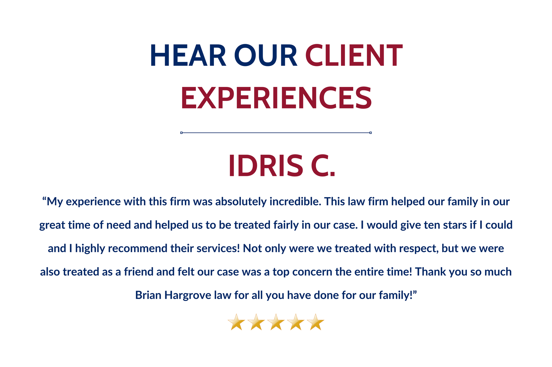 Idris C. says “My experience with this firm was absolutely incredible. This law firm helped our family in our great time of need and helped us to be treated fairly in our case. I would give ten stars if I could and I highly recommend their services! Not only were we treated with respect, but we were also treated as a friend and felt our case was a top concern the entire time! Thank you so much Brian Hargrove law for all you have done for our family!”