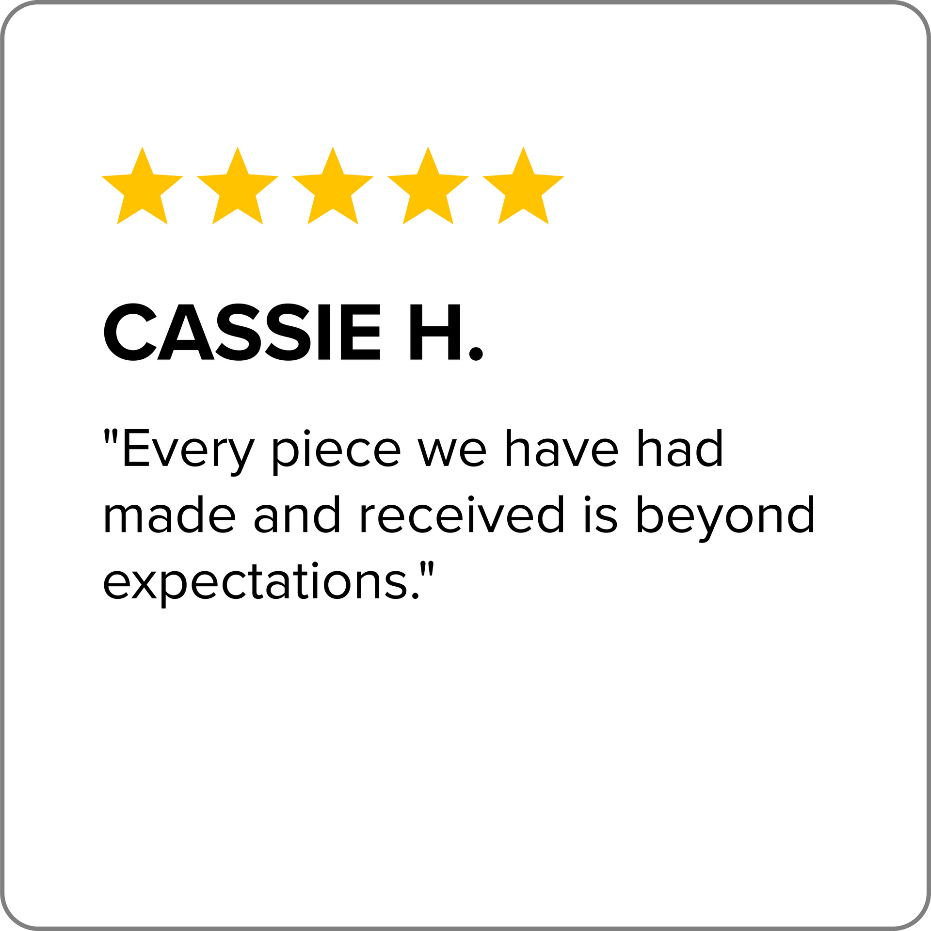 A review from cassie h. says `` every piece we have had made and received is beyond expectations . ''