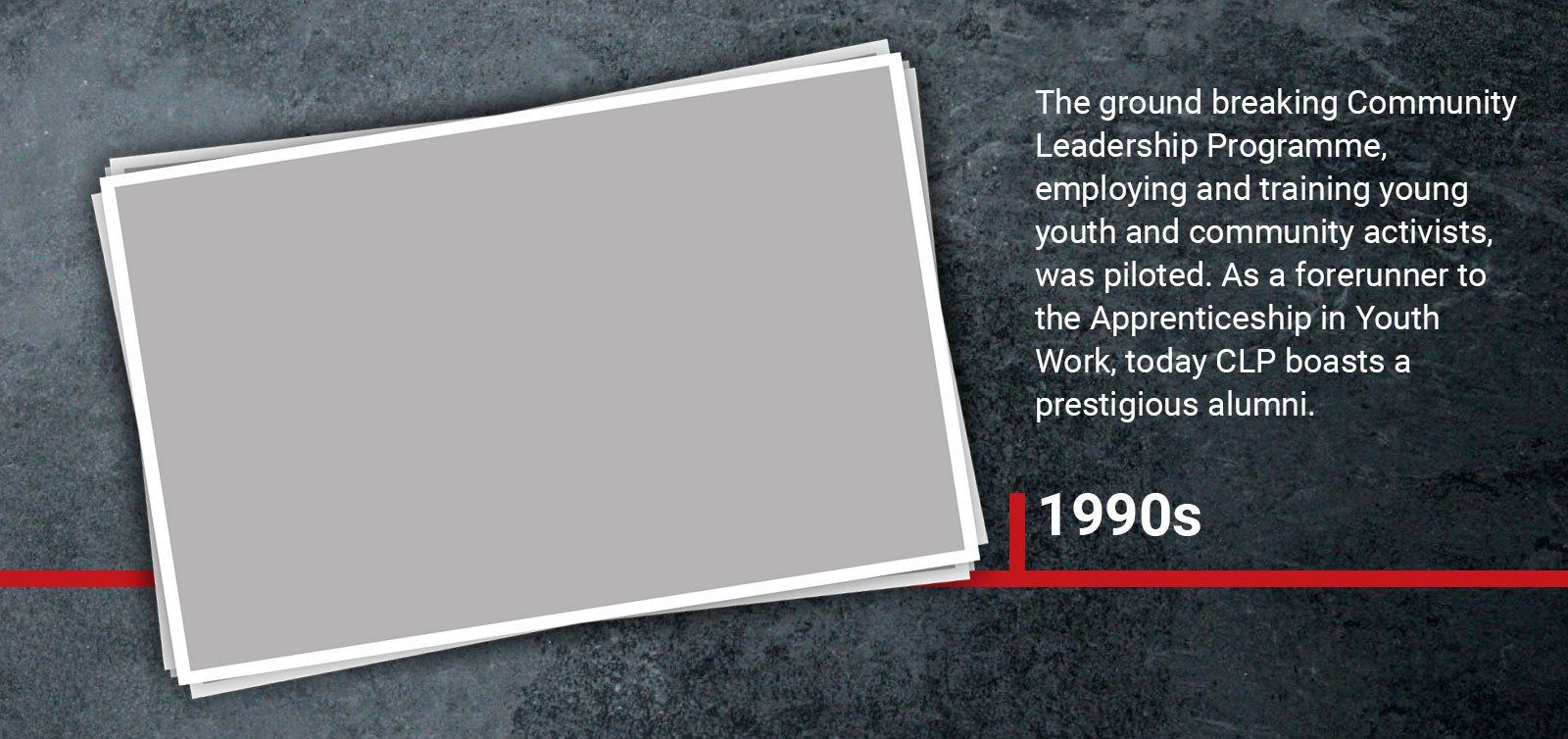1990s The ground breaking Community Leadership Programme, employing and training young youth and community activists, was piloted. As a forerunner to the Apprenticeship in Youth Work, today CLP boasts a prestigious alumni.
