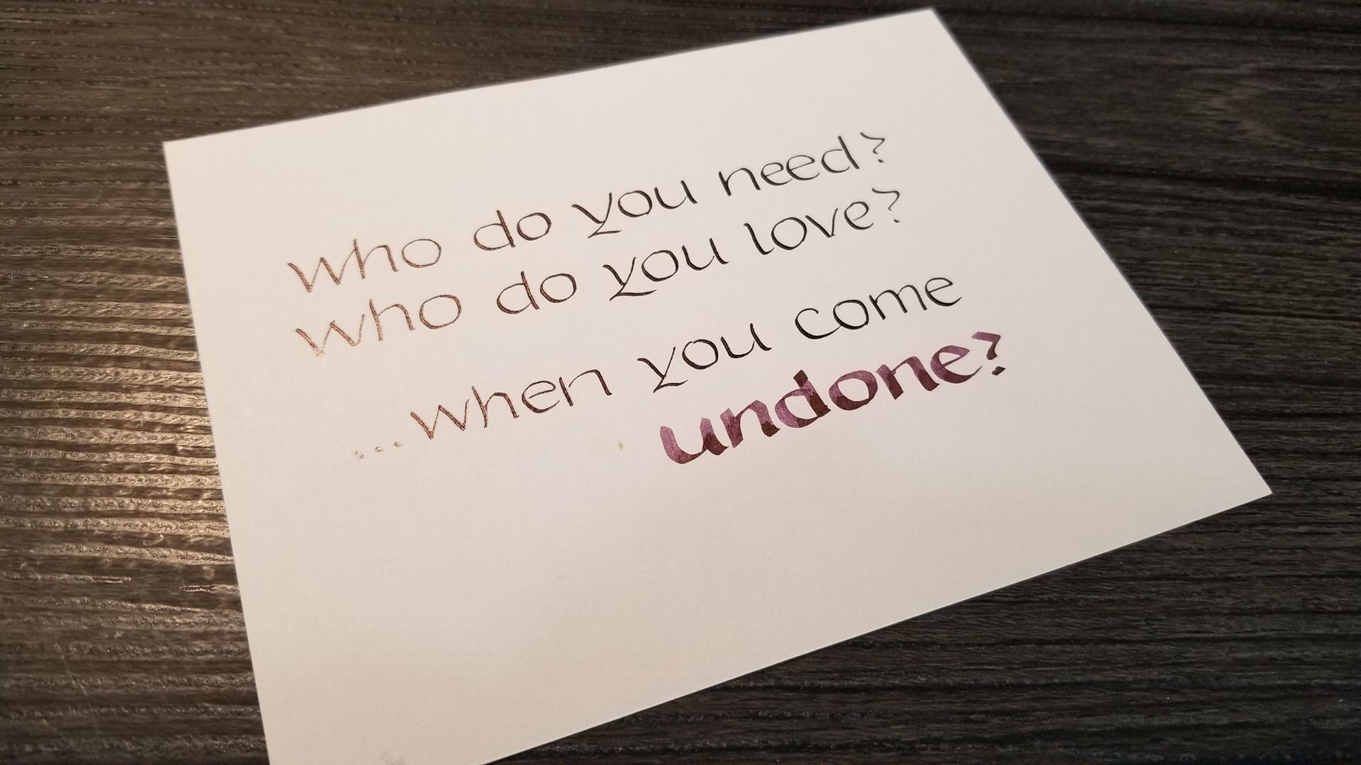 A piece of paper that says who do you need who do you love when you come undone
