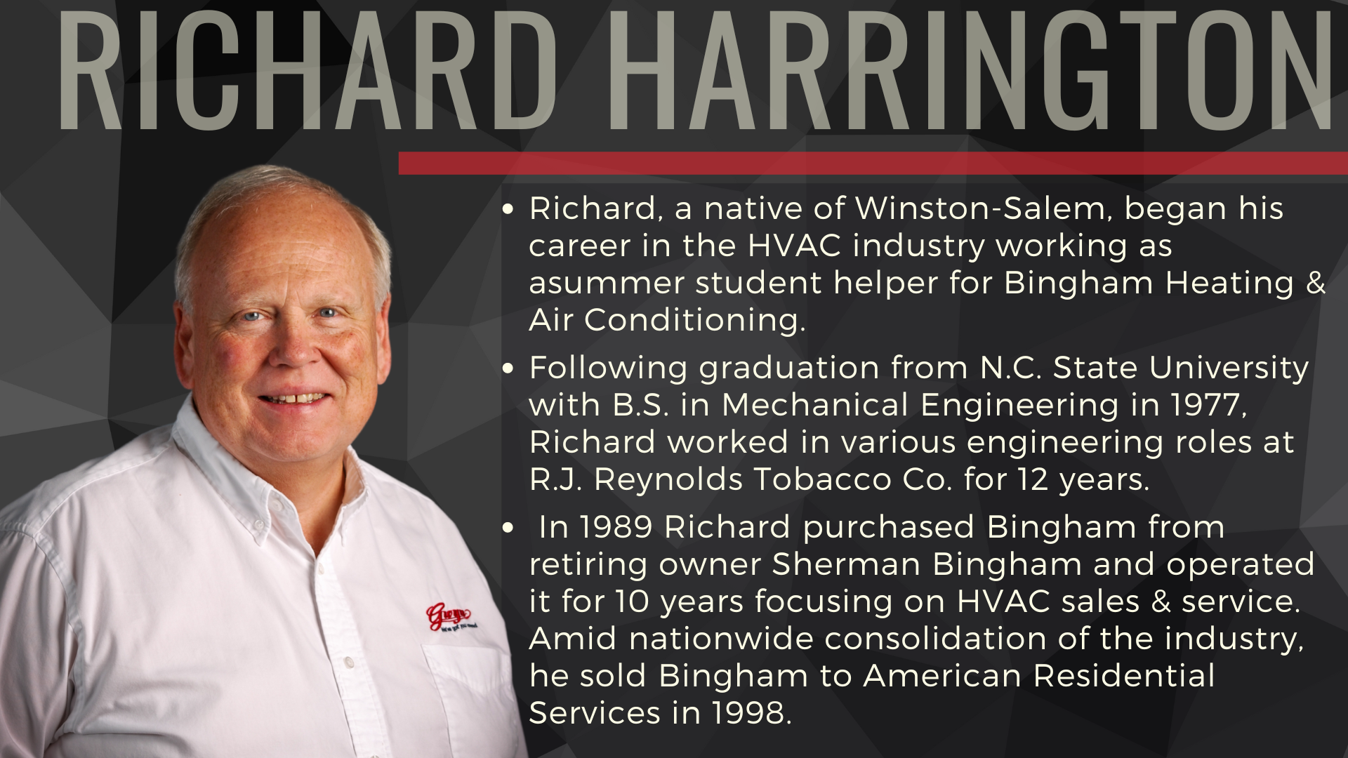 Richard, a native of Winston-Salem, began his career in the HVAC industry working as asummer student helper for Bingham Heating & Air Conditioning.
Following graduation from N.C. State University with B.S. in Mechanical Engineering in 1977, Richard worked in various engineering roles at R.J. Reynolds Tobacco Co. for 12 years.
In 1989 Richard purchased Bingham from retiring owner Sherman Bingham and operated it for 10 years focusing on HVAC sales & service. Amid nationwide consolidation of the industry, he sold Bingham to American Residential Services in 1998.
