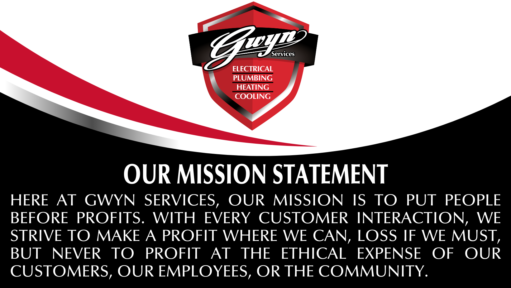 Here at Gwyn Services, our mission is to put people before profits. With every customer interaction, we strive to make a profit where we can, loss if we must, but never to profit at the ethical expense of our customers, our employees, or the community.