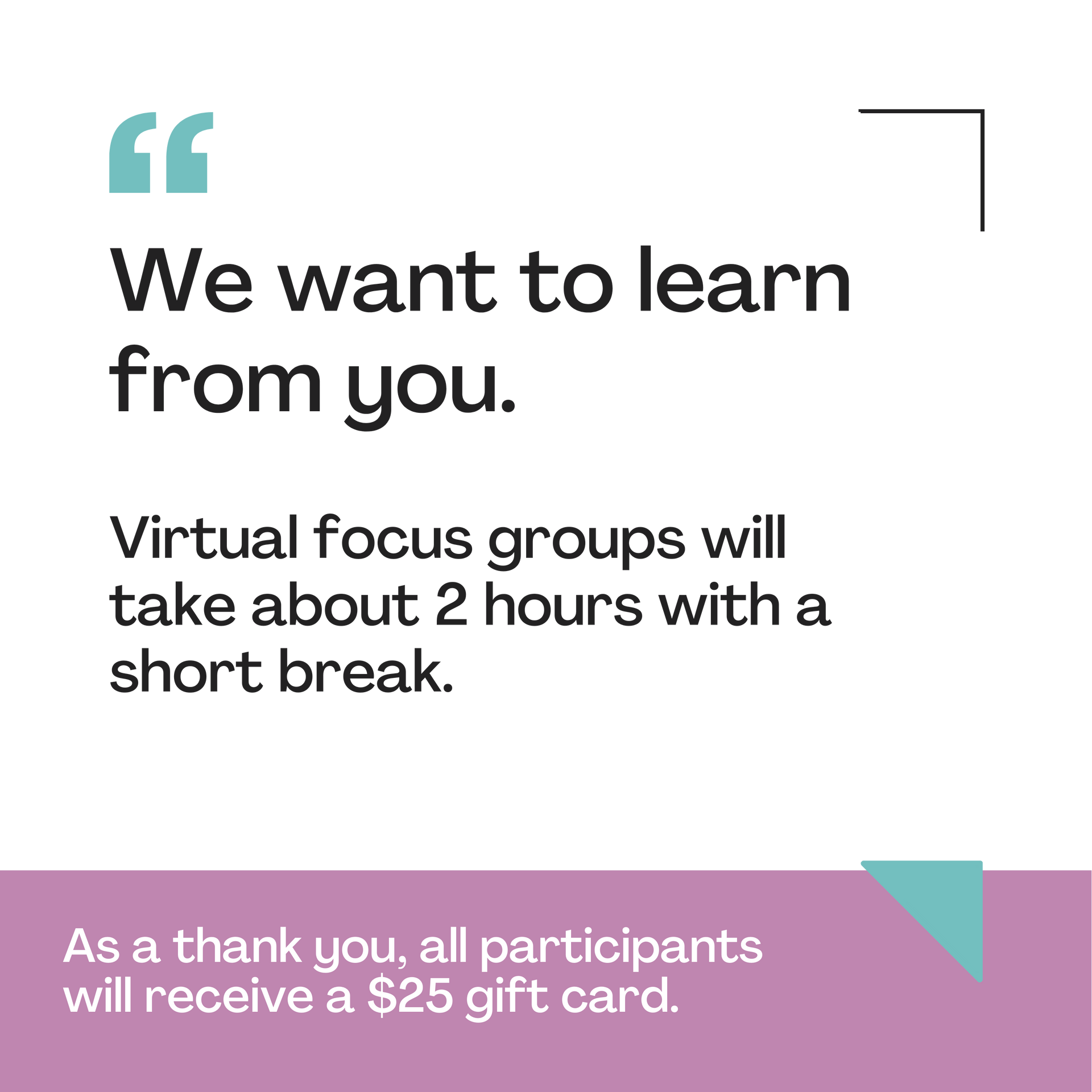 We want to learn from you . virtual focus groups will take about 2 hours with a short break.