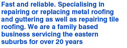 Fast and reliable. Specialising in repairing or replacing metal roofing and guttering as well as repairing tile roofing. We are a family based business servicing the eastern suburbs for over 20 years.