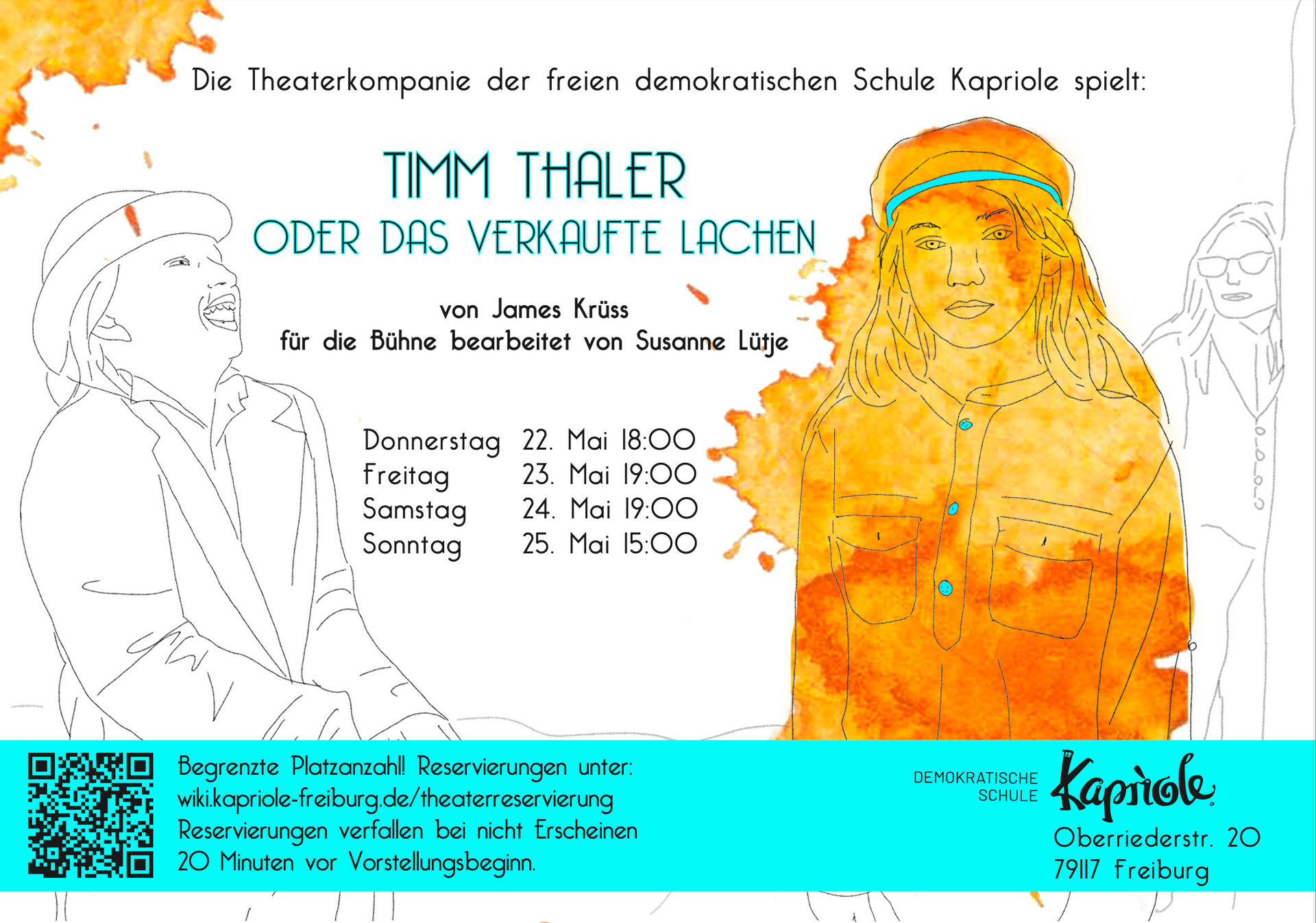 Die Theaterkompanie der freien demokratischen Schule Kapriole spielt:
TIMM THALER
ODER DAS VERKAUFTE LACHEN
von James Krüss
für die Bühne bearbeitet von Susanne Lütje
Donnerstag 22. Mai 18:00
Freitag 23. Mai 19:00
Samstag 24. Mai 19:00
Sonntag 25. Mai 15:00
Begrenzte Platzanzahl! Reservierungen unter:
wiki.kapriole-freiburg.de/theaterreservierung
Reservierungen verfallen bei nicht Erscheinen
20 Minuten vor Vorstellungsbeginn.