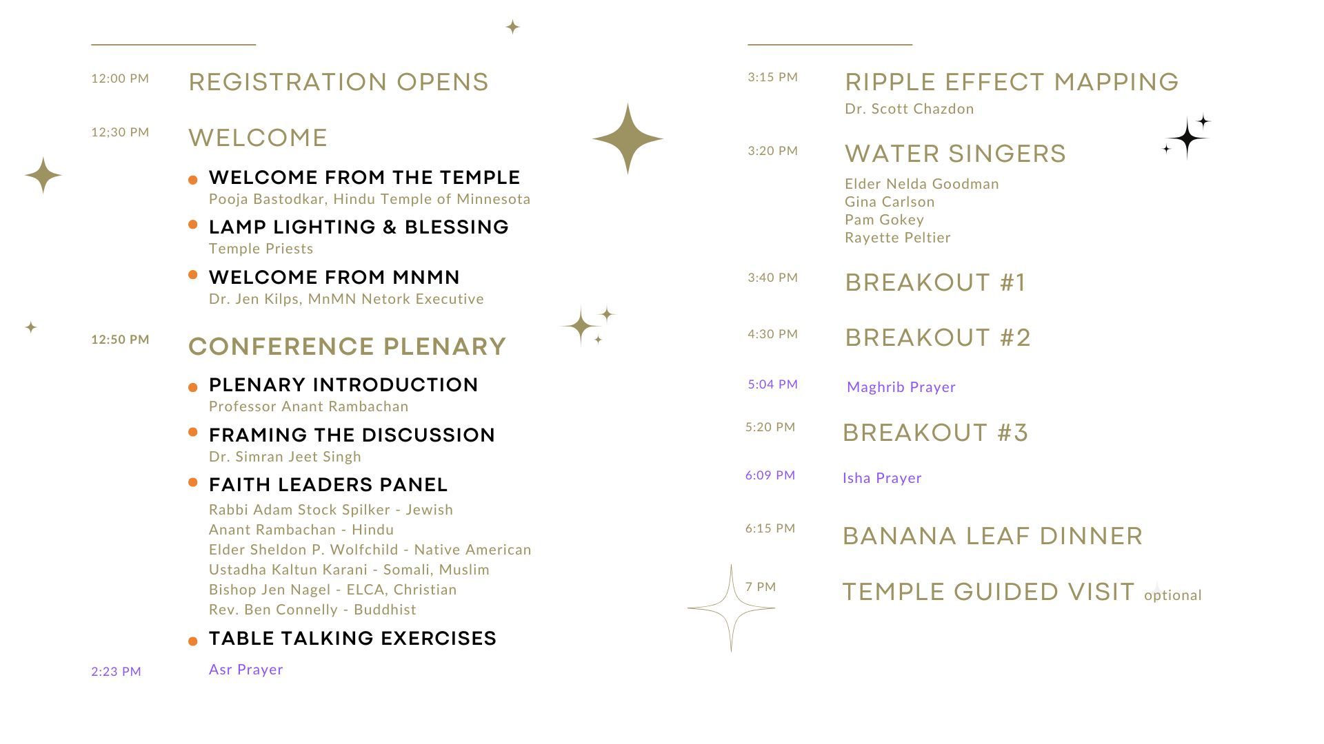 Agenda:
12 PM: Registration Opens
12:30 PM: Welcome
Welcome From the Temple by Pooja Bastodkar, Hindu Temple of Minnesota. Lamp Lighting and Blessing by Temple Priests. Welcome from MnMN by Dr. Jen Kilps, MnMN Network Executive.
12:50 PM: Conference Plenary
Plenary Introduction by Professor Anant Rambachan. Framing the Discussion by Dr. Simran Jeet Singh. Faith Leaders Panel consisting of Adam Stock Spilker - Jewish, Anant Rambachan - Hindu, Elder Sheldon P. Wolfchild - Native American, Ustadha Kaltun Karani - Somali Muslim, Bishop Jen Nagel - ECLA Christian, and Rev. Ben Connelly - Buddhist. 
Table Talking Exercises.
2:23 PM: Asr Prayer
3:15 PM: Ripple Effect Mapping by Dr. Scott Chazdon.
3:20 PM Water Singers, Elder Nelda Goodman, Gina Carlson, Pam Gokey, and Rayette Peltier
3:40 PM Breakout #1
4:30 PM Breakout #2
5:04 PM Maghrib Prayer
5:20 PM: Breakout #3
6:09 PM: Isha Prayer
6:15 PM: Banana Leaf Dinner
7 PM: Guided Temple Visit (Optional)
