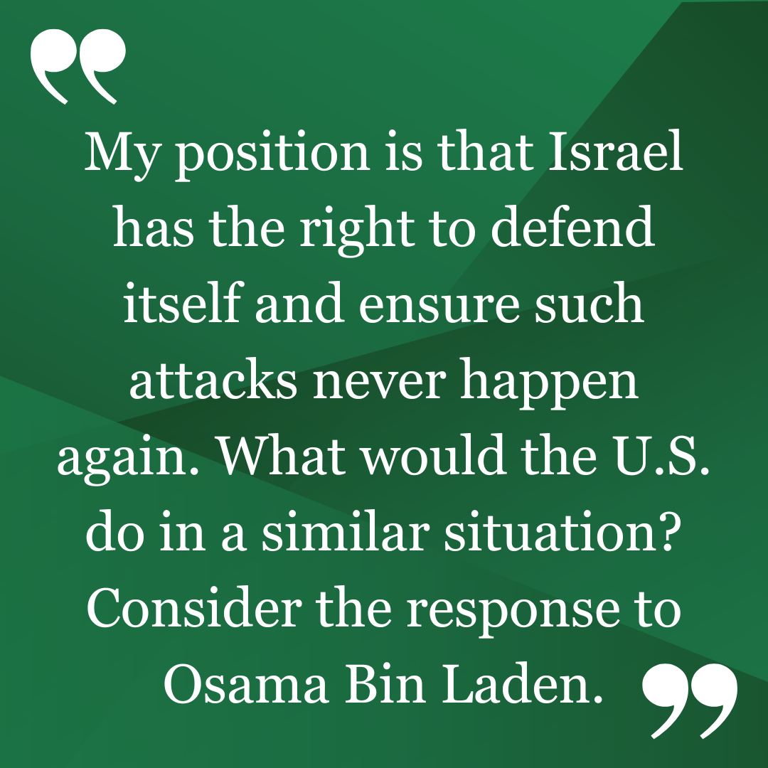 Matt Hill's position on the War in Gaza is that Israel has the right to defend itself and ensure such attacks never happen again. What would the U.S. do in a similar situation? Consider the response to Osama Bin Laden.