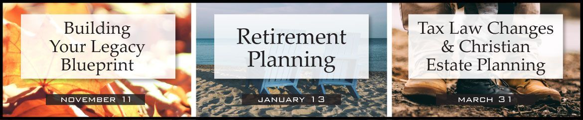 Three seminars - Building Your Legacy Blueprint (11/11), Retirement Planning (1/13), and Tax Law Changes and Christian Estate Planning (3/31)