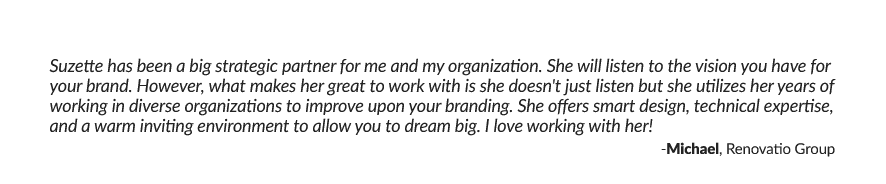 Suzette has been a big strategic partner for me and my organization. She will listen to the vision you have for your brand. However, what makes her great to work with is she doesn't just listen but she utilizes her years of working in diverse organizations to improve upon your branding. She offers smart design, technical expertise, and a warm inviting environment to allow you to dream big. I love working with her! -Michael, Renovatio Group