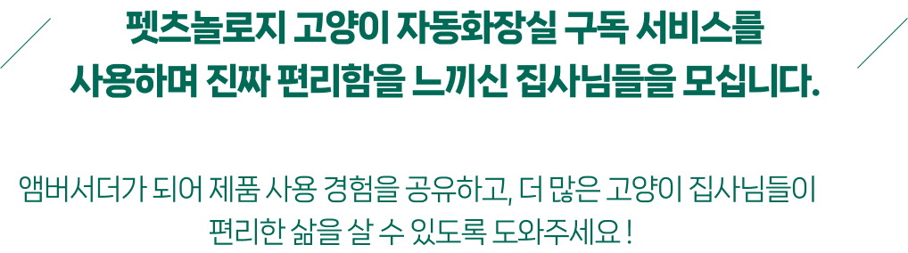 펫츠놀로지 고양이 자동화장실 구독 서비스를
사용하며 진짜 편리함을 느끼신 집사님들을 모십니다.
앰버서더가 되어 제품 사용 경험을 공유하고, 더 많은 고양이 집사님들이
편리한 삶을 살 수 있도록 도와주세요 !