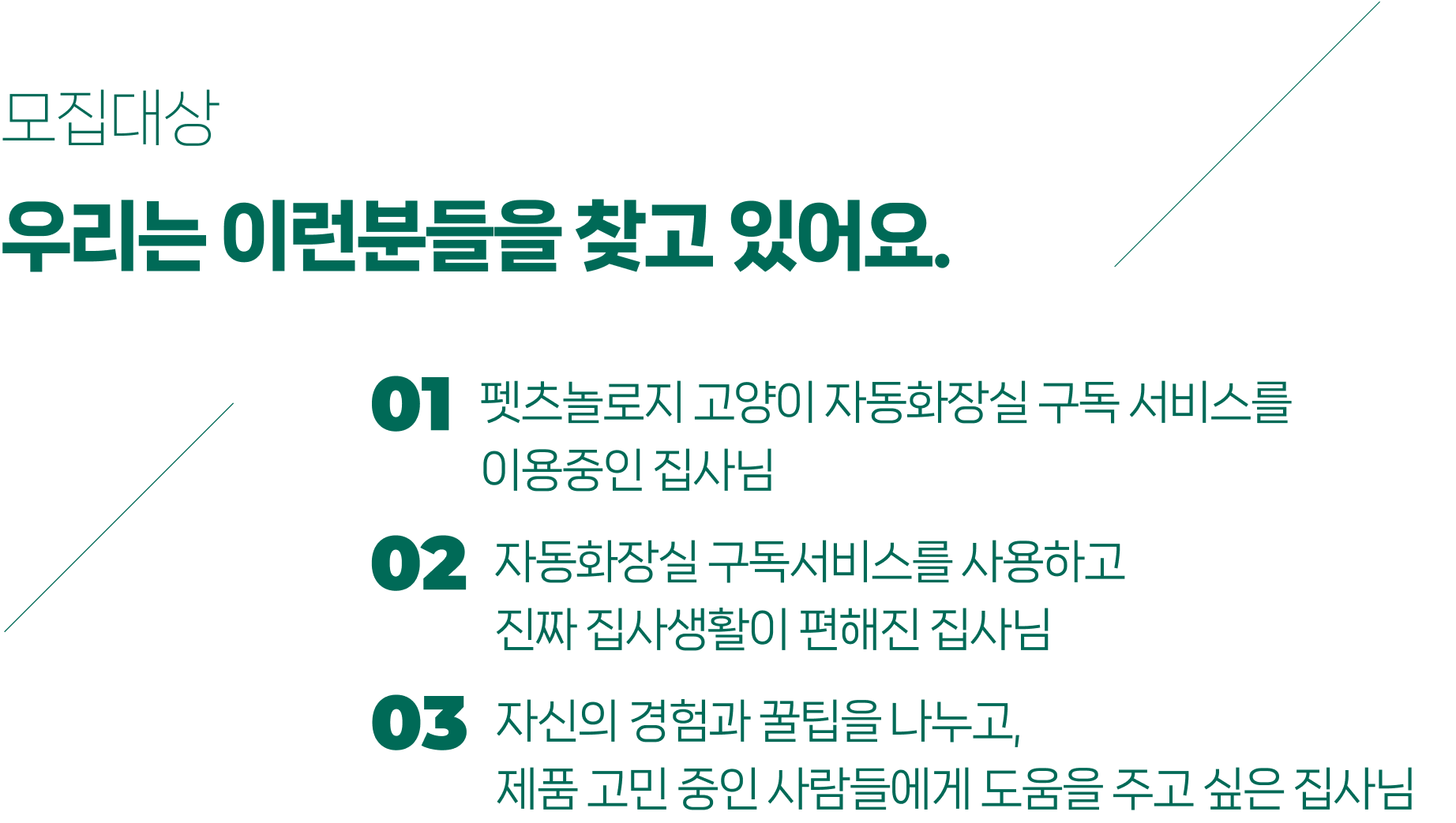 모집대상 우리는 이런분들을 찾고 있어요. 펫츠놀로지 고양이 자동화장실 구독 서비스를 이용중인 집사님 자동화장실 구독서비스를 사용하고 진짜 집사생활이 편해진 집사님 자신의 경험과 꿀팁을 나누고, 제품 고민 중인 사람들에게 도움을 주고 싶은 집사님