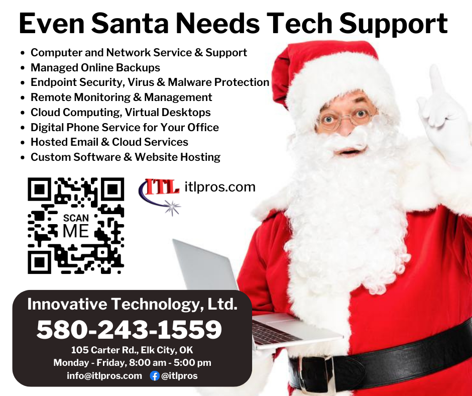 Even Santa Needs Tech Support!
• Computer and Network Service & Support
• Managed Online Backups
• Endpoint Security, Virus & Malware Protection
• Remote Monitoring & Management
• Cloud Computing, Virtual Desktops
• Digital Phone Service for Your Office
• Hosted Email & Cloud Services
• Custom Software & Website Hosting
Give us a call at 580-243-1559.