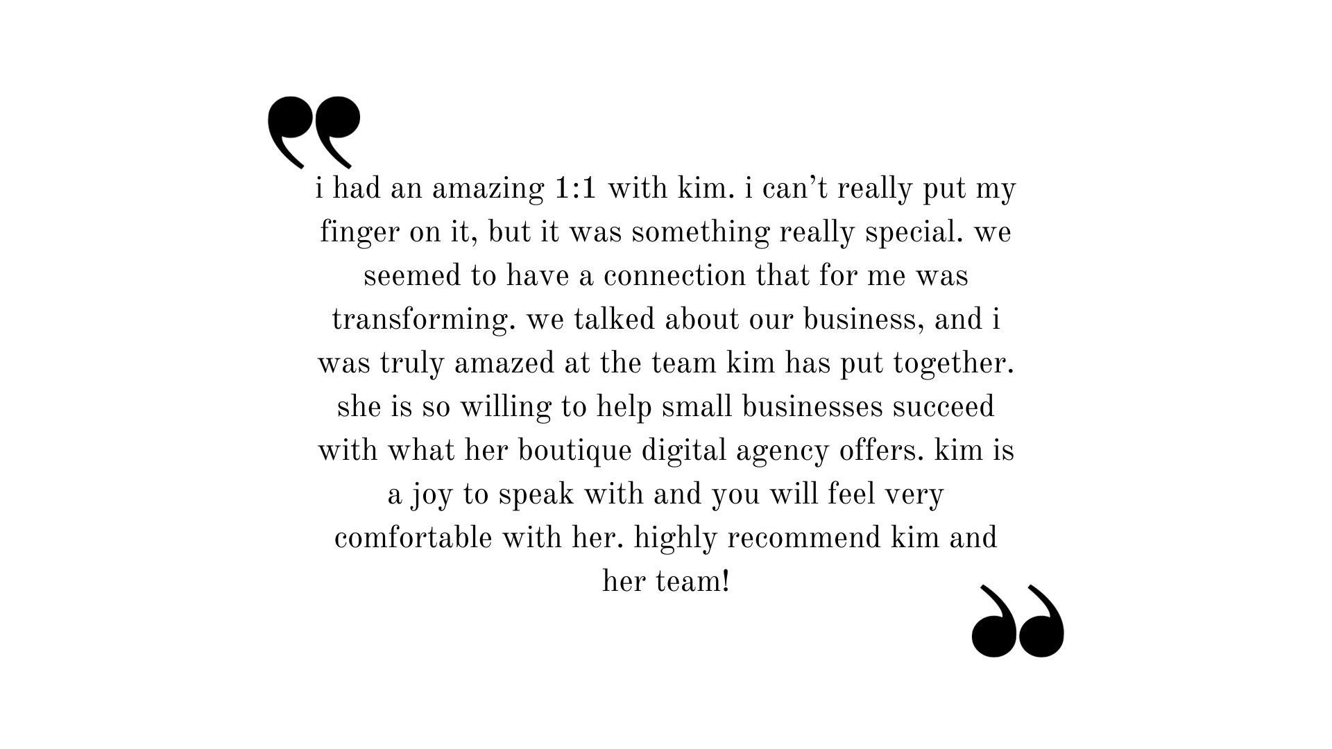 Testimonial: I had an amazing 1:1 with Kim. I can't really put my finger on it, but it was something really special. We seemed to have a connection that for me was transforming. We talked about our businesses, and I was truly amazed by the team Kim has put together. She is so willing to help small businesses succeed with what her boutique digital agency offers. Kim is a joy to speak with and you will feel very comfortable with her. Highly recommend Kim and her team.