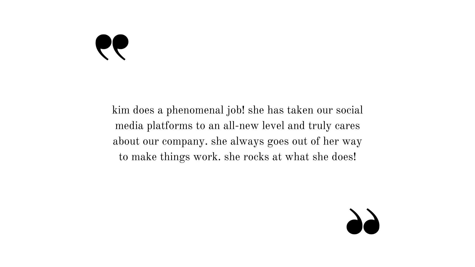 Testimonial: Kim does a phenomenal job! She has taken our social media platforms to an all-new level and truly cares about our company. She always goes out of her way to make things work. She rocks at what she does!!