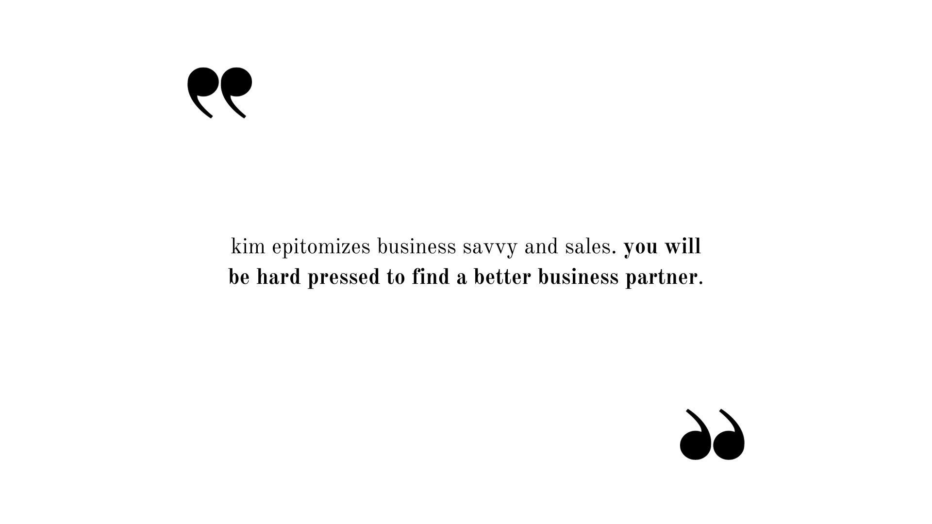 Testimonial: Kim epitomizes business savvy and sales. You will be hard pressed to find a better business partner.