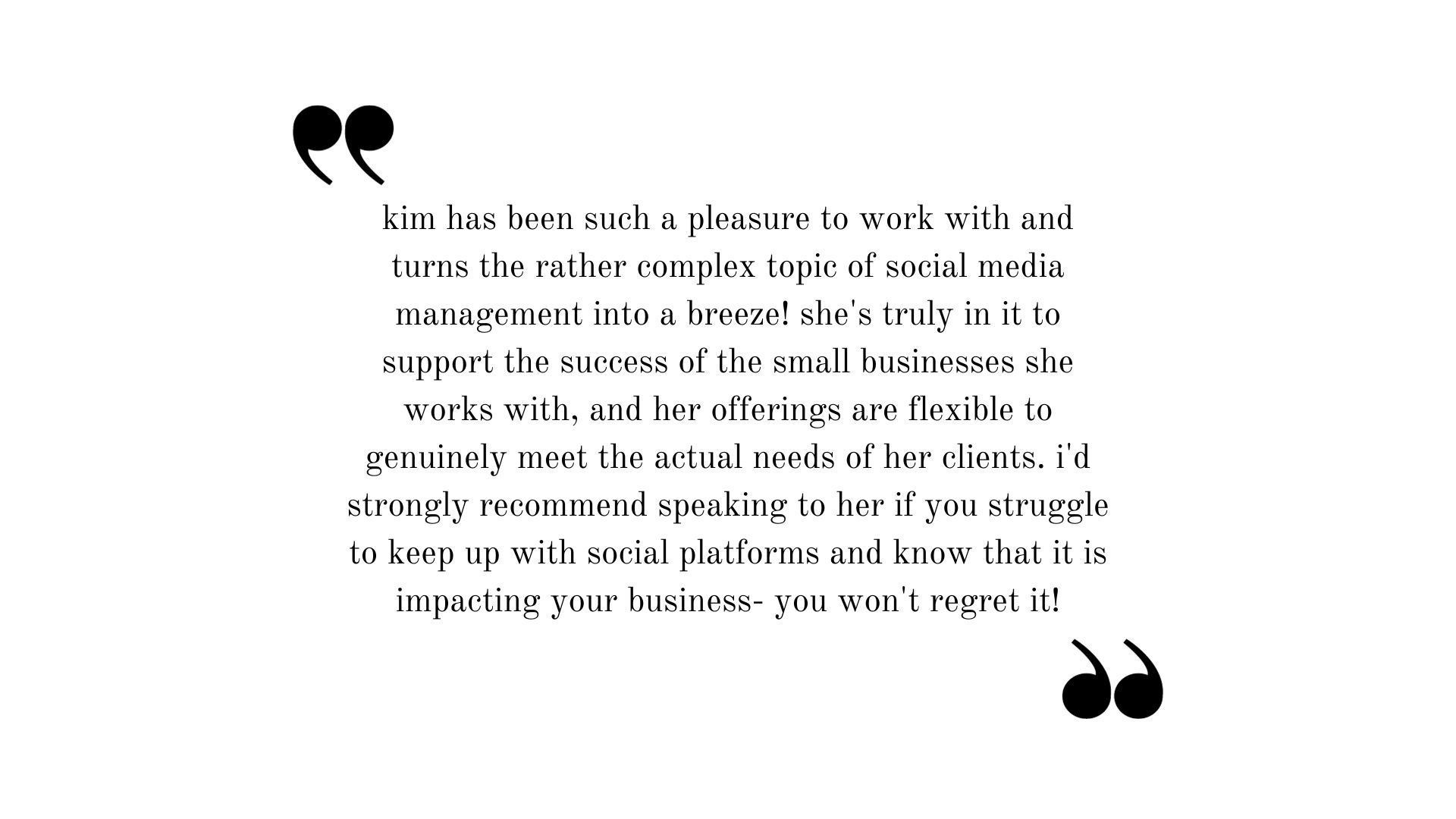 Testimonial: Kim has been such a pleasure to work with and turns the rather complex topic of social media management into a breeze! She's truly in it to support the success of the small businesses she works with, and her offerings are flexible to genuinely meet the actual needs of her clients. I'd strongly recommend speaking to her if you struggle to keep up with social platforms and know that it is impacting your business- You won't regret it!