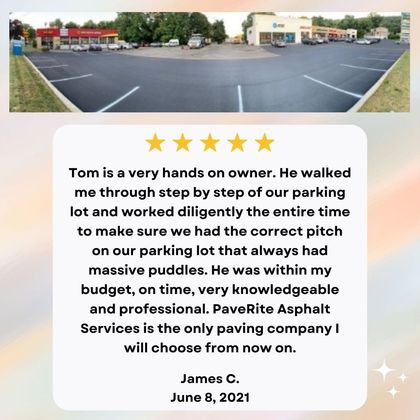 Tom is a very hands on owner. He walked me through step by step of our parking lot and worked diligently the entire time to make sure we had the correct pitch on our parking lot that always had massive puddles. He was within my budget, on time, very knowledgeable and professional. PaveRite Asphalt Services is the only paving company I will choose from now on.  James C. June 8, 2021