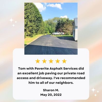 Tom with PaveRite Asphalt Services did an excellent job paving our private road access and driveway. I've recommended him to all of our neighbors. Sharon H. May 20, 2022