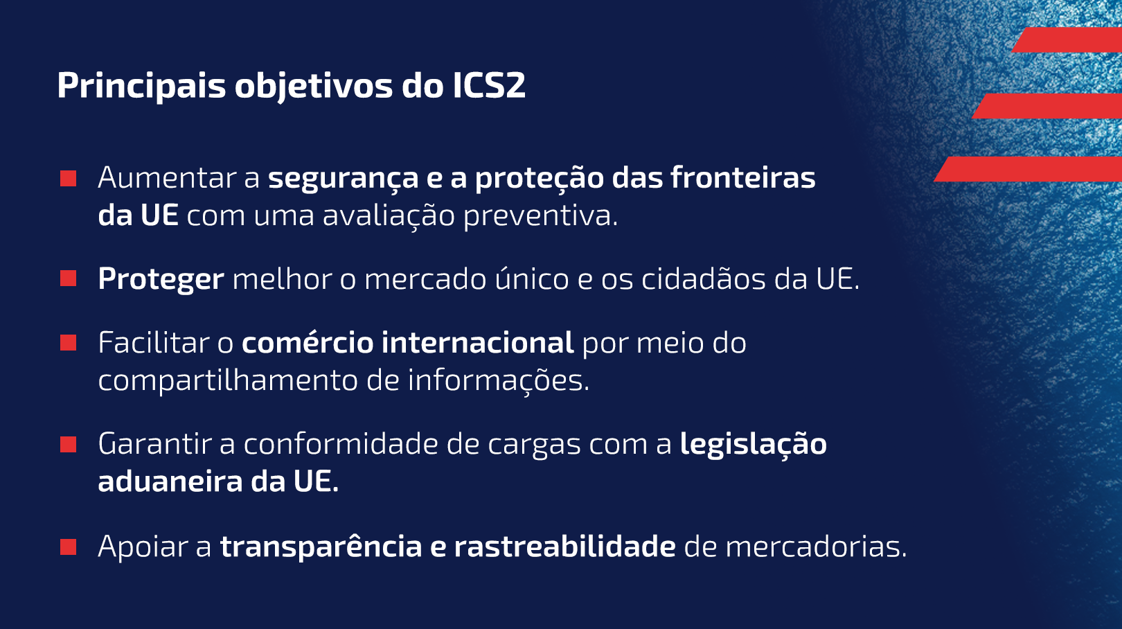 Principais objetivos do ICS2
Aumentar a segurança e a proteção das fronteiras da UE com uma avaliação preventiva.
Proteger melhor o mercado único e os cidadãos da UE.
Facilitar o comércio internacional por meio do compartilhamento de informações.
Garantir a conformidade de cargas com a legislação aduaneira da UE.
Apoiar a transparência e rastreabilidade de mercadorias.
