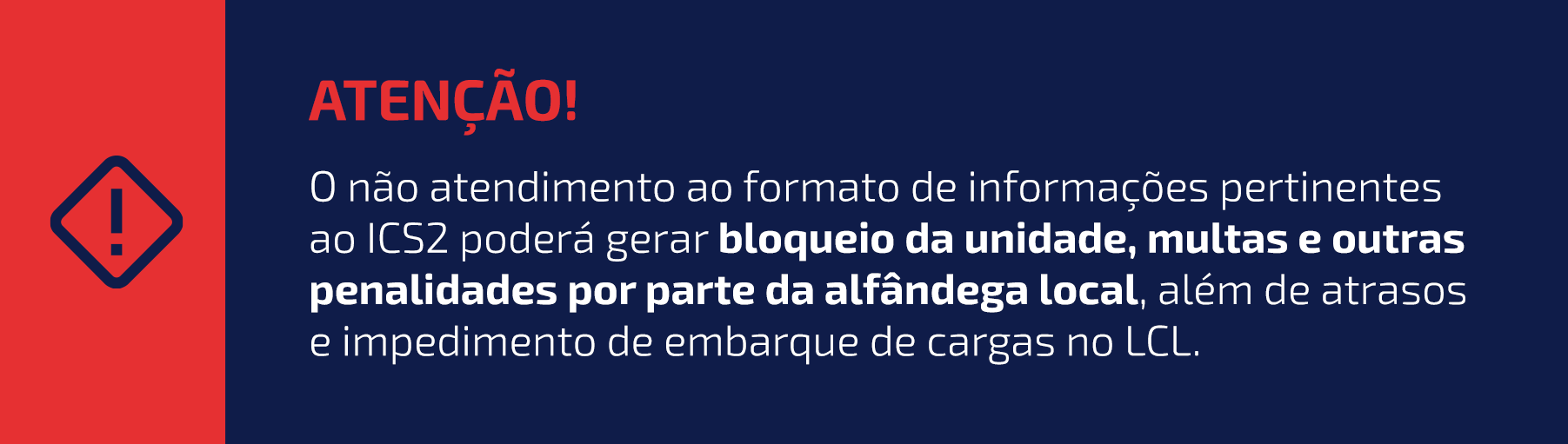 ATENÇÃO!
O não atendimento ao formato de informações pertinentes ao ICS2 poderá gerar bloqueio da unidade, multas e outras penalidades por parte da alfândega local, além de atrasos e impedimento de embarque de cargas no LCL.