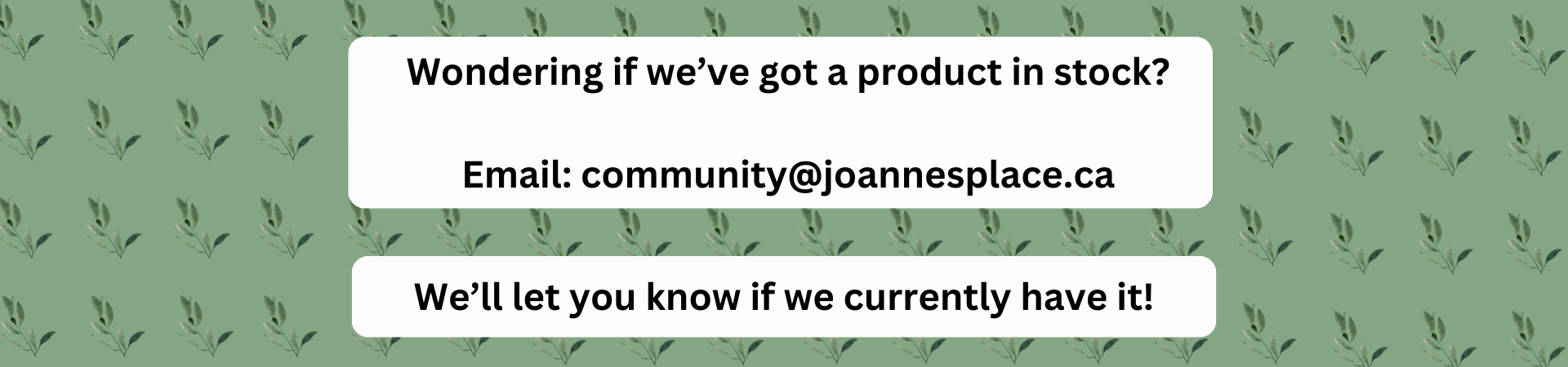Wondering if we have a product in stock? send us an email at community@joannesplace.ca