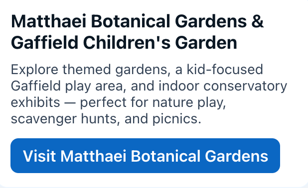 Matthaei Botanical Gardens & Gaffield Children's Garden
Explore themed gardens, a kid-focused Gaffield play area, and indoor conservatory exhibits — perfect for nature play, scavenger hunts, and picnics.